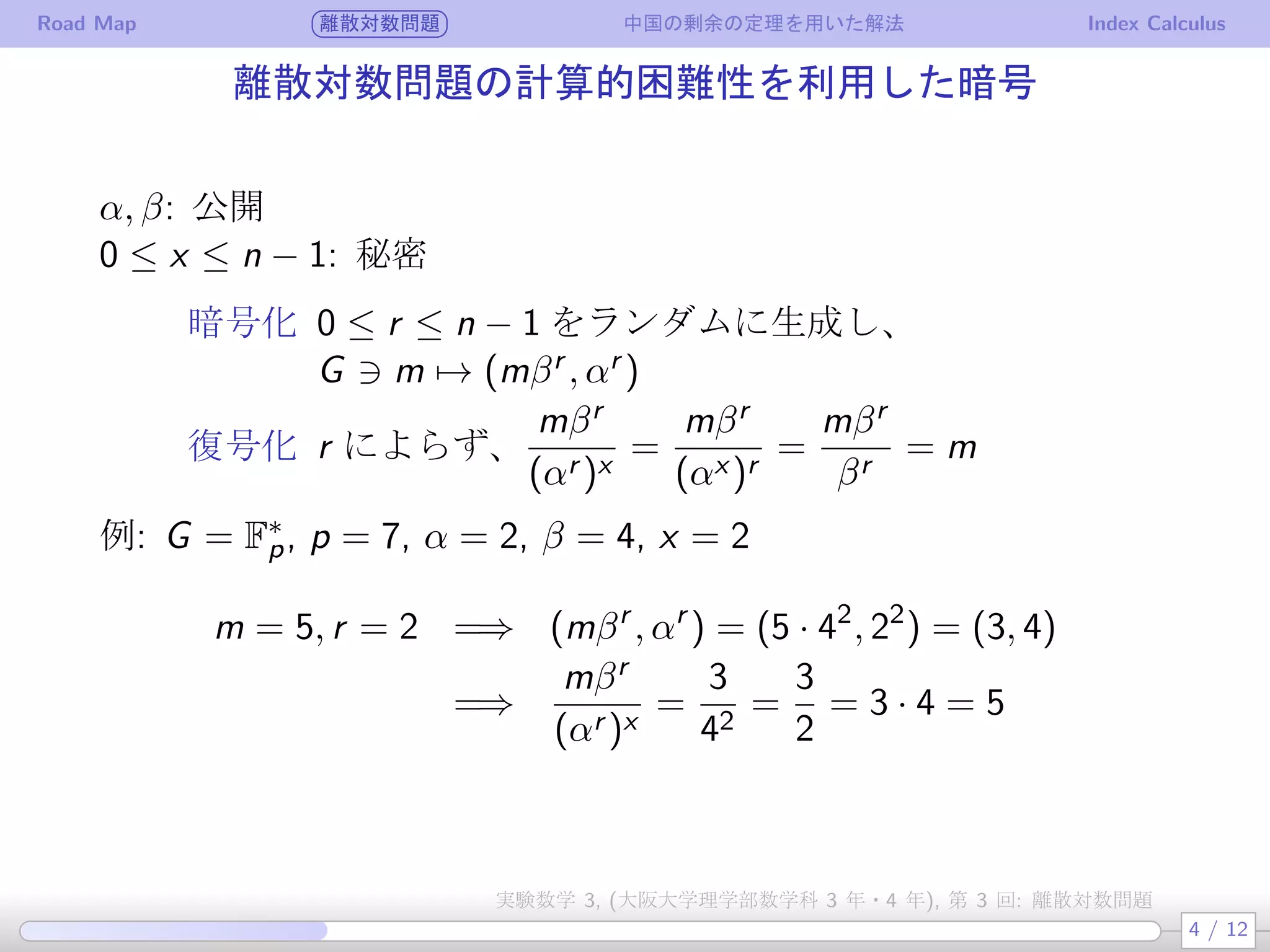 Road Map 離散対数問題 中国の剰余の定理を用いた解法 Index Calculus
離散対数問題の計算的困難性を利用した暗号
α, β: 公開
0 ≤ x ≤ n − 1: 秘密
暗号化 0 ≤ r ≤ n − 1 をランダムに生成し、
G ∋ m → (mβr , αr )
復号化 r によらず、
mβr
(αr )x
=
mβr
(αx )r
=
mβr
βr
= m
例: G = F∗
p, p = 7, α = 2, β = 4, x = 2
m = 5, r = 2 =⇒ (mβr
, αr
) = (5 · 42
, 22
) = (3, 4)
=⇒
mβr
(αr )x
=
3
42
=
3
2
= 3 · 4 = 5
4 / 12
実験数学 3, (大阪大学理学部数学科 3 年・4 年), 第 3 回: 離散対数問題
 