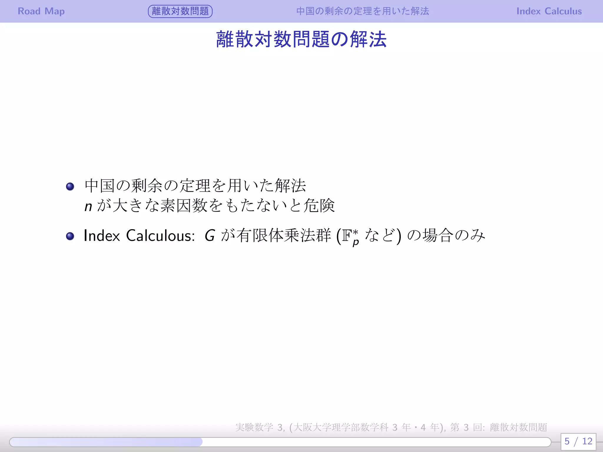 Road Map 離散対数問題 中国の剰余の定理を用いた解法 Index Calculus
離散対数問題の解法
中国の剰余の定理を用いた解法
n が大きな素因数をもたないと危険
Index Calculous: G が有限体乗法群 (F∗
p など) の場合のみ
5 / 12
実験数学 3, (大阪大学理学部数学科 3 年・4 年), 第 3 回: 離散対数問題
 