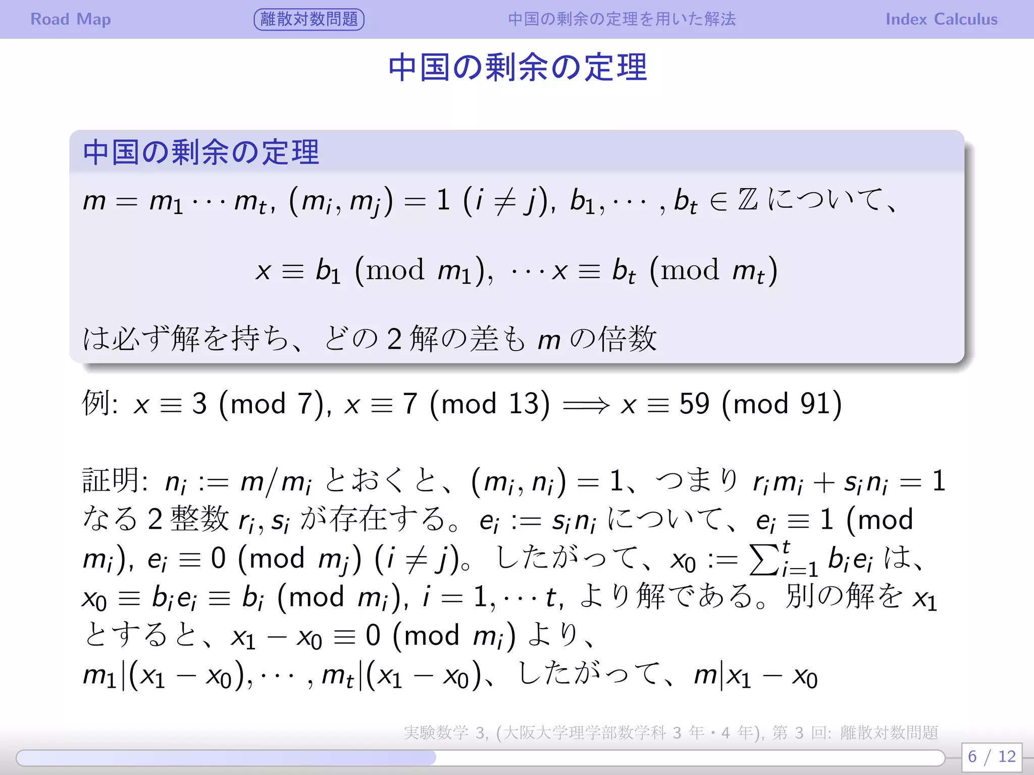 Road Map 離散対数問題 中国の剰余の定理を用いた解法 Index Calculus
中国の剰余の定理
中国の剰余の定理
.
.
m = m1 · · · mt, (mi , mj ) = 1 (i ̸= j), b1, · · · , bt ∈ Z について、
x ≡ b1 (mod m1), · · · x ≡ bt (mod mt)
は必ず解を持ち、どの 2 解の差も m の倍数
例: x ≡ 3 (mod 7), x ≡ 7 (mod 13) =⇒ x ≡ 59 (mod 91)
 
証明: ni := m/mi とおくと、(mi , ni ) = 1、つまり ri mi + si ni = 1
なる 2 整数 ri , si が存在する。ei := si ni について、ei ≡ 1 (mod
mi ), ei ≡ 0 (mod mj ) (i ̸= j)。したがって、x0 :=
∑t
i=1 bi ei は、
x0 ≡ bi ei ≡ bi (mod mi ), i = 1, · · · t, より解である。別の解を x1
とすると、x1 − x0 ≡ 0 (mod mi ) より、
m1|(x1 − x0), · · · , mt|(x1 − x0)、したがって、m|x1 − x0
6 / 12
実験数学 3, (大阪大学理学部数学科 3 年・4 年), 第 3 回: 離散対数問題
 