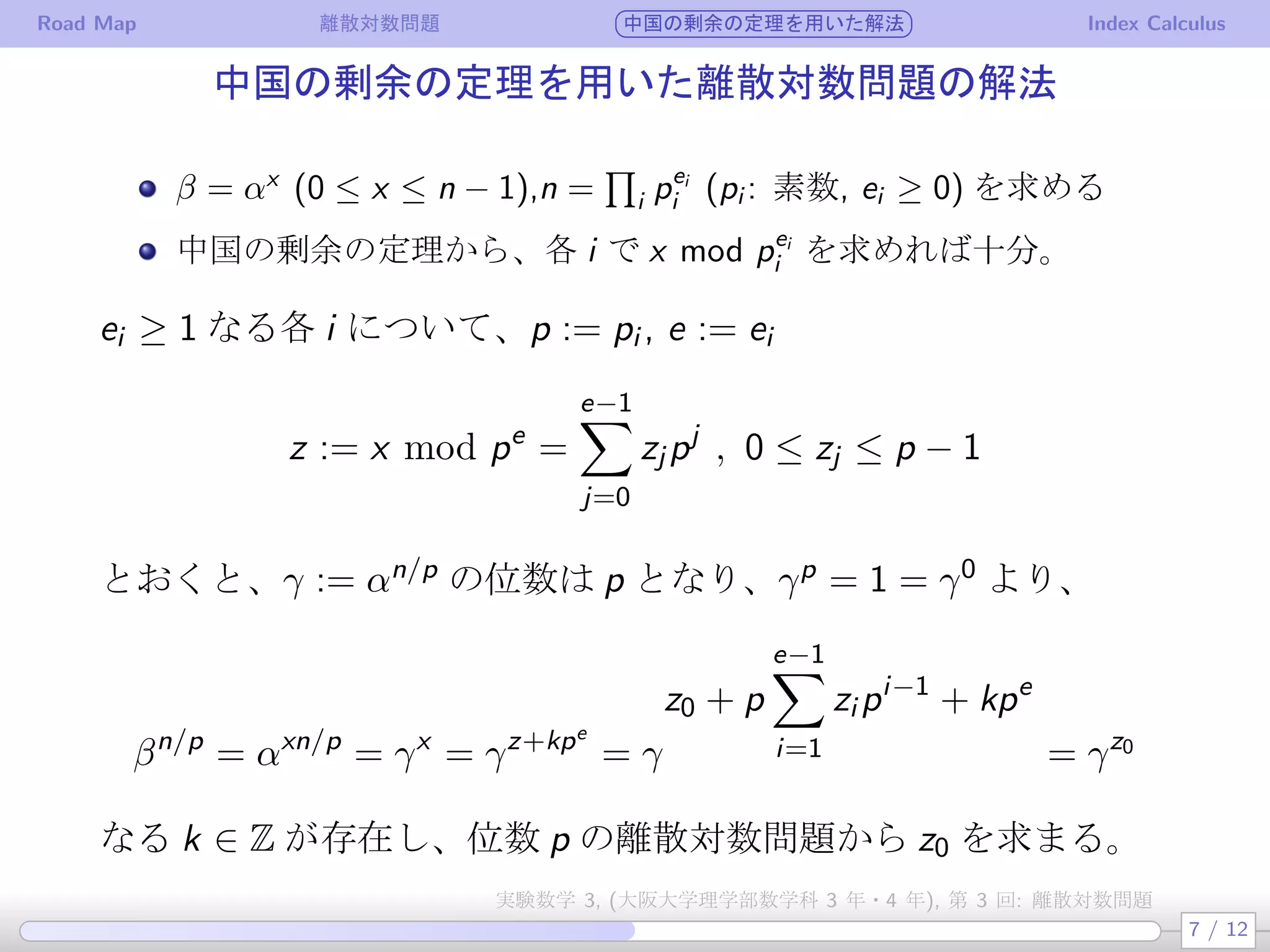 Road Map 離散対数問題 中国の剰余の定理を用いた解法 Index Calculus
中国の剰余の定理を用いた離散対数問題の解法
β = αx
(0 ≤ x ≤ n − 1),n =
∏
i pei
i (pi : 素数, ei ≥ 0) を求める
中国の剰余の定理から、各 i で x mod pei
i を求めれば十分。
ei ≥ 1 なる各 i について、p := pi , e := ei
z := x mod pe
=
e−1∑
j=0
zj pj
, 0 ≤ zj ≤ p − 1
とおくと、γ := αn/p の位数は p となり、γp = 1 = γ0 より、
βn/p
= αxn/p
= γx
= γz+kpe
= γ
z0 + p
e−1∑
i=1
zi pi−1
+ kpe
= γz0
なる k ∈ Z が存在し、位数 p の離散対数問題から z0 を求まる。
7 / 12
実験数学 3, (大阪大学理学部数学科 3 年・4 年), 第 3 回: 離散対数問題
 