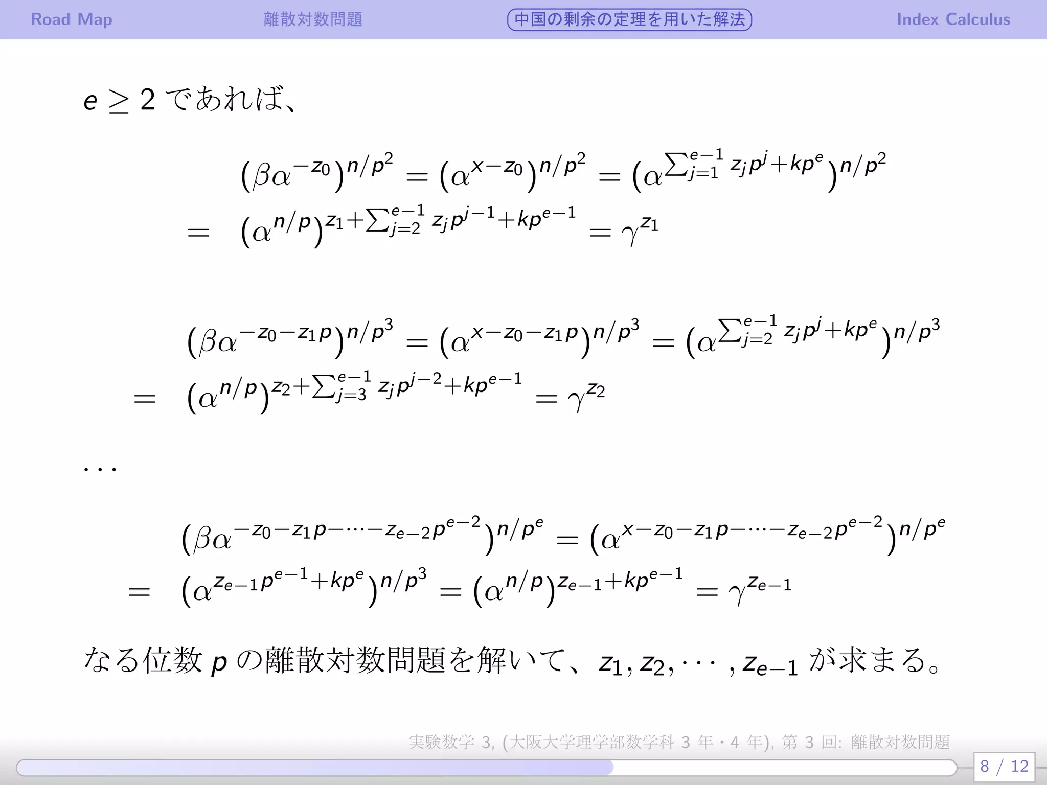 Road Map 離散対数問題 中国の剰余の定理を用いた解法 Index Calculus
e ≥ 2 であれば、
(βα−z0
)n/p2
= (αx−z0
)n/p2
= (α
∑e−1
j=1 zj pj +kpe
)n/p2
= (αn/p
)z1+
∑e−1
j=2 zj pj−1+kpe−1
= γz1
(βα−z0−z1p
)n/p3
= (αx−z0−z1p
)n/p3
= (α
∑e−1
j=2 zj pj +kpe
)n/p3
= (αn/p
)z2+
∑e−1
j=3 zj pj−2+kpe−1
= γz2
· · ·
(βα−z0−z1p−···−ze−2pe−2
)n/pe
= (αx−z0−z1p−···−ze−2pe−2
)n/pe
= (αze−1pe−1+kpe
)n/p3
= (αn/p
)ze−1+kpe−1
= γze−1
なる位数 p の離散対数問題を解いて、z1, z2, · · · , ze−1 が求まる。
8 / 12
実験数学 3, (大阪大学理学部数学科 3 年・4 年), 第 3 回: 離散対数問題
 