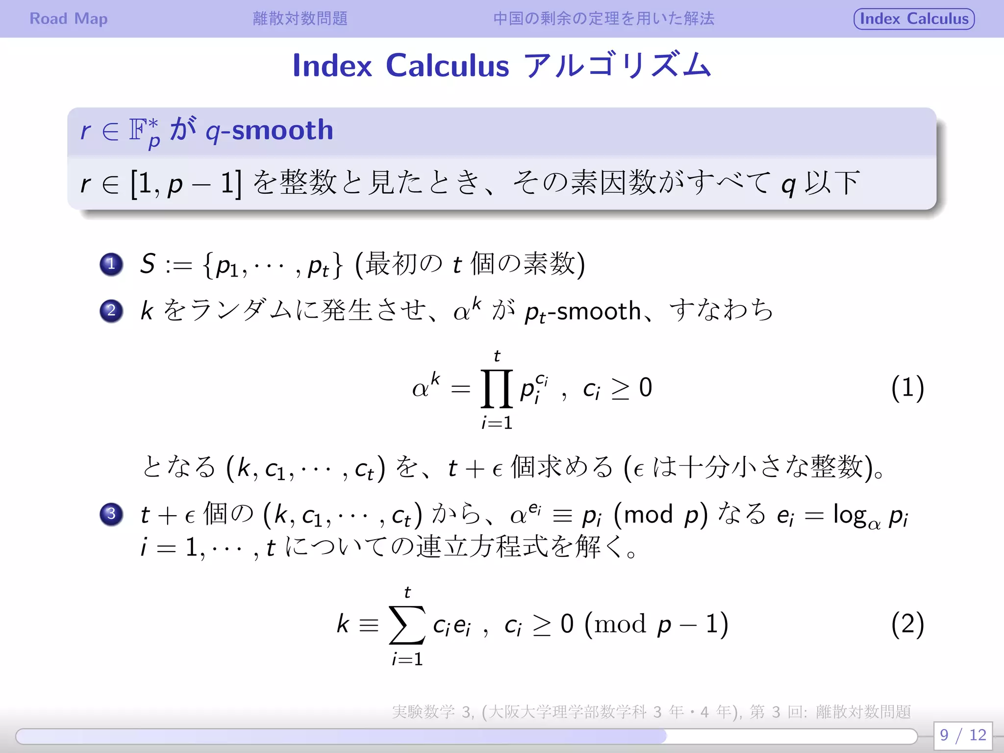 Road Map 離散対数問題 中国の剰余の定理を用いた解法 Index Calculus
Index Calculus アルゴリズム
r ∈ F∗
p が q-smooth
.
.
.
r ∈ [1, p − 1] を整数と見たとき、その素因数がすべて q 以下
.
1 S := {p1, · · · , pt} (最初の t 個の素数)
.
2 k をランダムに発生させ、αk
が pt-smooth、すなわち
αk
=
t∏
i=1
pci
i , ci ≥ 0 (1)
となる (k, c1, · · · , ct) を、t + ϵ 個求める (ϵ は十分小さな整数)。
3 t + ϵ 個の (k, c1, · · · , ct) から、αei
≡ pi (mod p) なる ei = logα pi
i = 1, · · · , t についての連立方程式を解く。
k ≡
t∑
i=1
ci ei , ci ≥ 0 (mod p − 1) (2)
9 / 12
実験数学 3, (大阪大学理学部数学科 3 年・4 年), 第 3 回: 離散対数問題
 