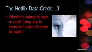 The Netflix Data Credo - 3
• Whether a dataset is large
or small, being able to
visualize it makes it easier
to explain.
@philsimon 16
 