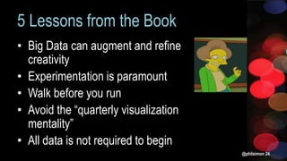 5 Lessons from the Book
• Big Data can augment and refine
creativity
• Experimentation is paramount
• Walk before you run
• Avoid the “quarterly visualization
mentality”
• All data is not required to begin
@philsimon 24
 
