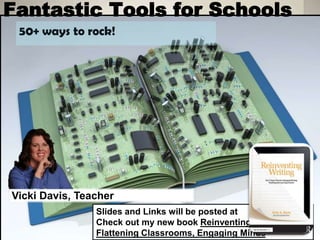Fantastic Tools for Schools 
50+ ways to rock! 
Vicki Davis, Teacher 
Slides and Links will be posted at 
Check out my new book Reinventing Writing and 
Flattening Classrooms, Engaging Minds 
 