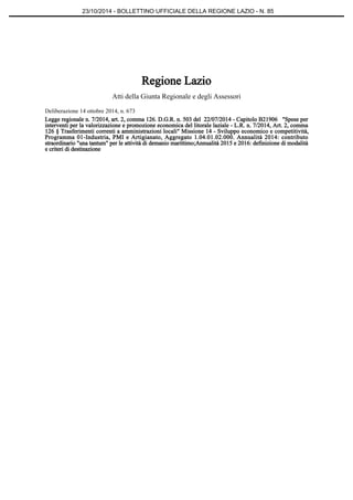 23/10/2014 - BOLLETTINO UFFICIALE DELLA REGIONE LAZIO - N. 85 
Regione Lazio 
Atti della Giunta Regionale e degli Assessori 
Deliberazione 14 ottobre 2014, n. 673 
Legge regionale n. 7/2014, art. 2, comma 126. D.G.R. n. 503 del 22/07/2014 - Capitolo B21906 "Spese per 
interventi per la valorizzazione e promozione economica del litorale laziale - L.R. n. 7/2014, Art. 2, comma 
126 § Trasferimenti correnti a amministrazioni locali" Missione 14 - Sviluppo economico e competitività, 
Programma 01-Industria, PMI e Artigianato, Aggregato 1.04.01.02.000. Annualità 2014: contributo 
straordinario "una tantum" per le attività di demanio marittimo;Annualità 2015 e 2016: definizione di modalità 
e criteri di destinazione 
 
