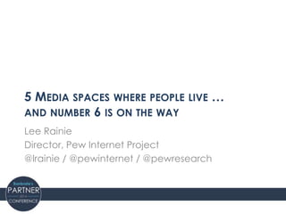 5 MEDIA SPACES WHERE PEOPLE LIVE …
AND NUMBER 6 IS ON THE WAY
Lee Rainie
Director, Pew Internet Project
@lrainie / @pewinternet / @pewresearch
 