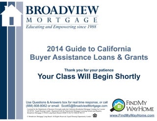 Educating and Empowering since 1988

!

2014 Guide to California
Buyer Assistance Loans & Grants
!
!
Thank you for your patience

Your Class Will Begin Shortly

Use Questions & Answers box for real time response, or call
(888) 808-8062 or email: ScottS@BroadviewMortgage.com
Licensed by the Department of Business Oversight under the California Residential Mortgage Lending Act License
#4130745; Equal Housing Lender. Registered with the Nationwide Mortgage Licensing System and Registry,
Broadview Mortgage #170528 Long Beach Branch DOB# 813K754 NMLS# 965157

! Broadview Mortgage Long Beach. All Rights Reserved. Equal Housing Opportunity Lender
©

www.FindMyWayHome.com

 