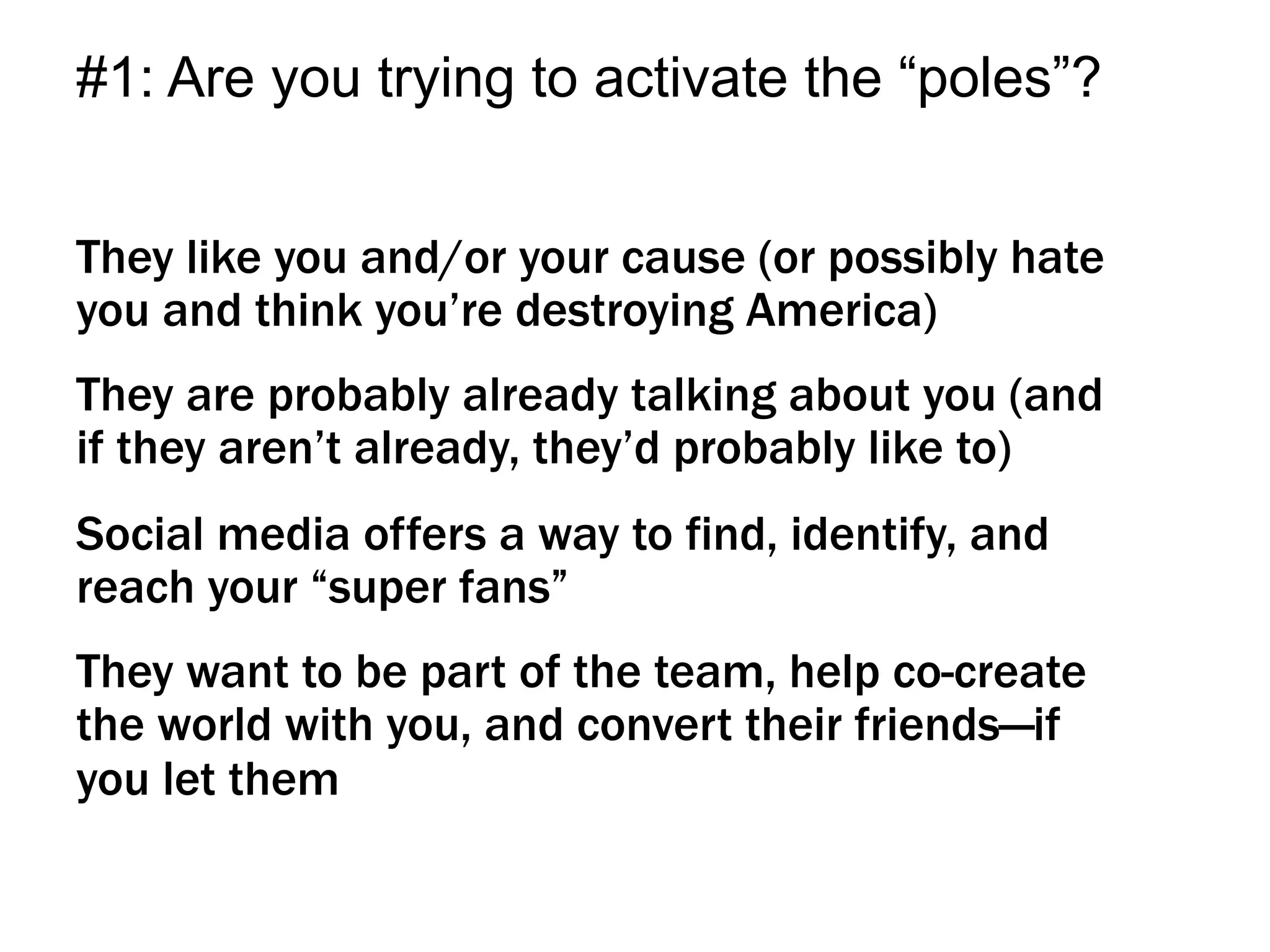 They like you and/or your cause (or possibly hate
you and think you’re destroying America)
They are probably already talking about you (and
if they aren’t already, they’d probably like to)
Social media offers a way to find, identify, and
reach your “super fans”
They want to be part of the team, help co-create
the world with you, and convert their friends—if
you let them
#1: Are you trying to activate the “poles”?
 