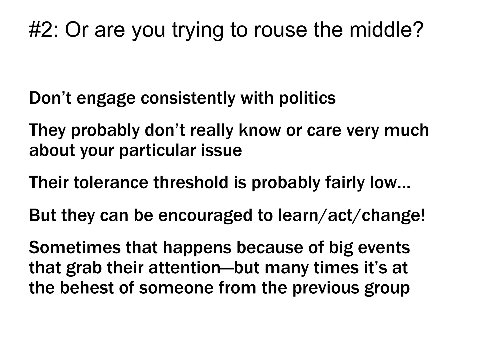 Don’t engage consistently with politics
They probably don’t really know or care very much
about your particular issue
Their tolerance threshold is probably fairly low…
But they can be encouraged to learn/act/change!
Sometimes that happens because of big events
that grab their attention—but many times it’s at
the behest of someone from the previous group
#2: Or are you trying to rouse the middle?
 