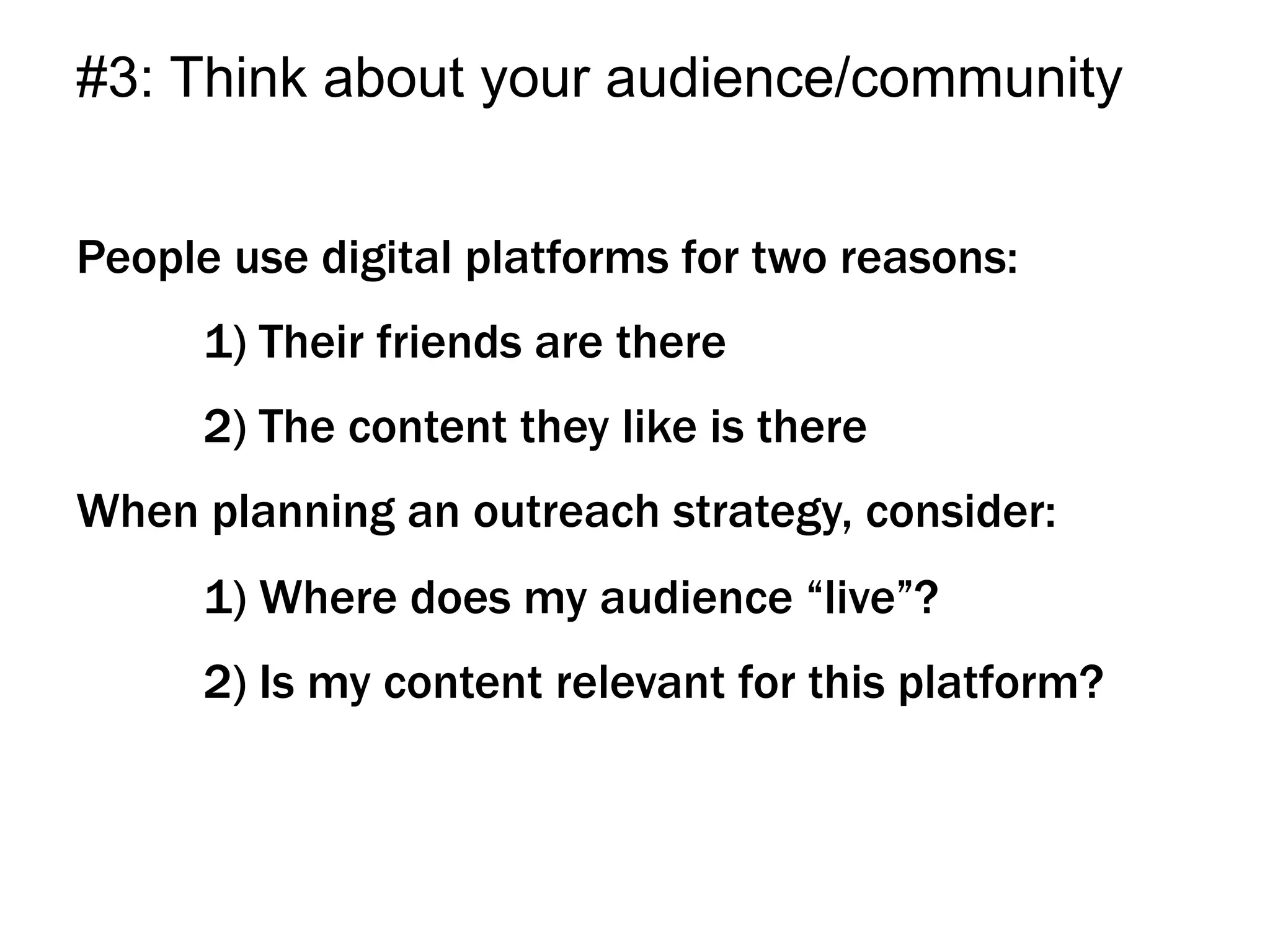 People use digital platforms for two reasons:
1) Their friends are there
2) The content they like is there
When planning an outreach strategy, consider:
1) Where does my audience “live”?
2) Is my content relevant for this platform?
#3: Think about your audience/community
 