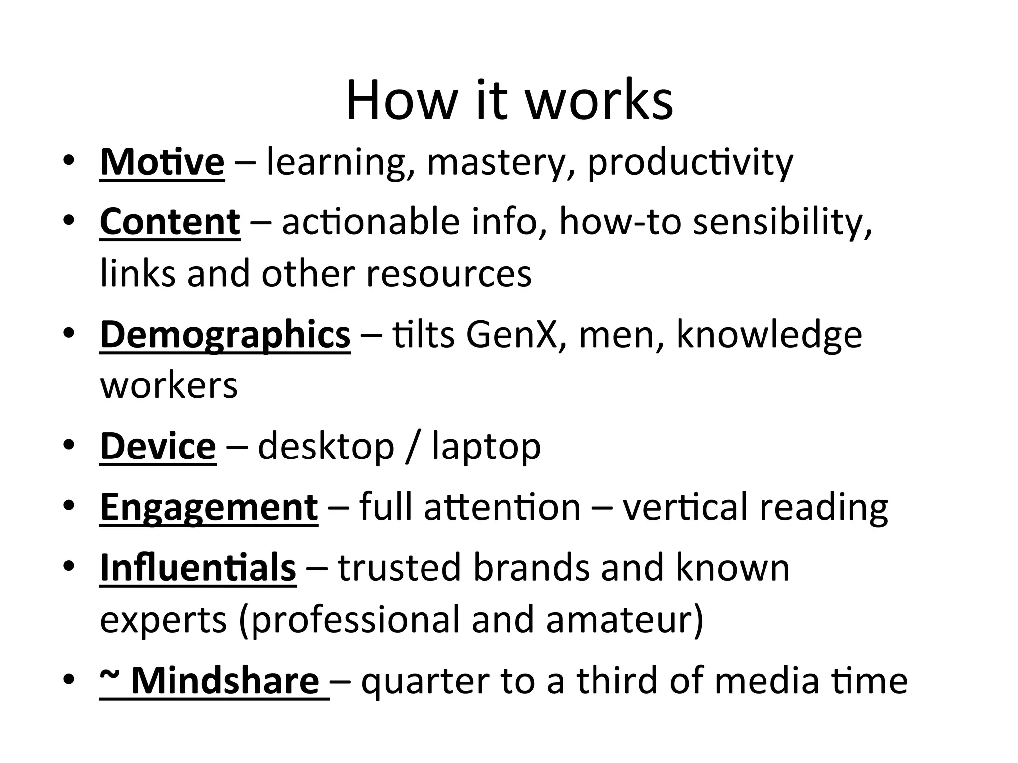 How	
  it	
  works	
  
•  MoCve	
  –	
  learning,	
  mastery,	
  producHvity	
  	
  
•  Content	
  –	
  acHonable	
  info,	
  how-­‐to	
  sensibility,	
  
links	
  and	
  other	
  resources	
  
•  Demographics	
  –	
  Hlts	
  GenX,	
  men,	
  knowledge	
  
workers	
  
•  Device	
  –	
  desktop	
  /	
  laptop	
  	
  
•  Engagement	
  –	
  full	
  aOenHon	
  –	
  verHcal	
  reading	
  
•  InﬂuenCals	
  –	
  trusted	
  brands	
  and	
  known	
  
experts	
  (professional	
  and	
  amateur)	
  
•  ~	
  Mindshare	
  –	
  quarter	
  to	
  a	
  third	
  of	
  media	
  Hme	
  
 