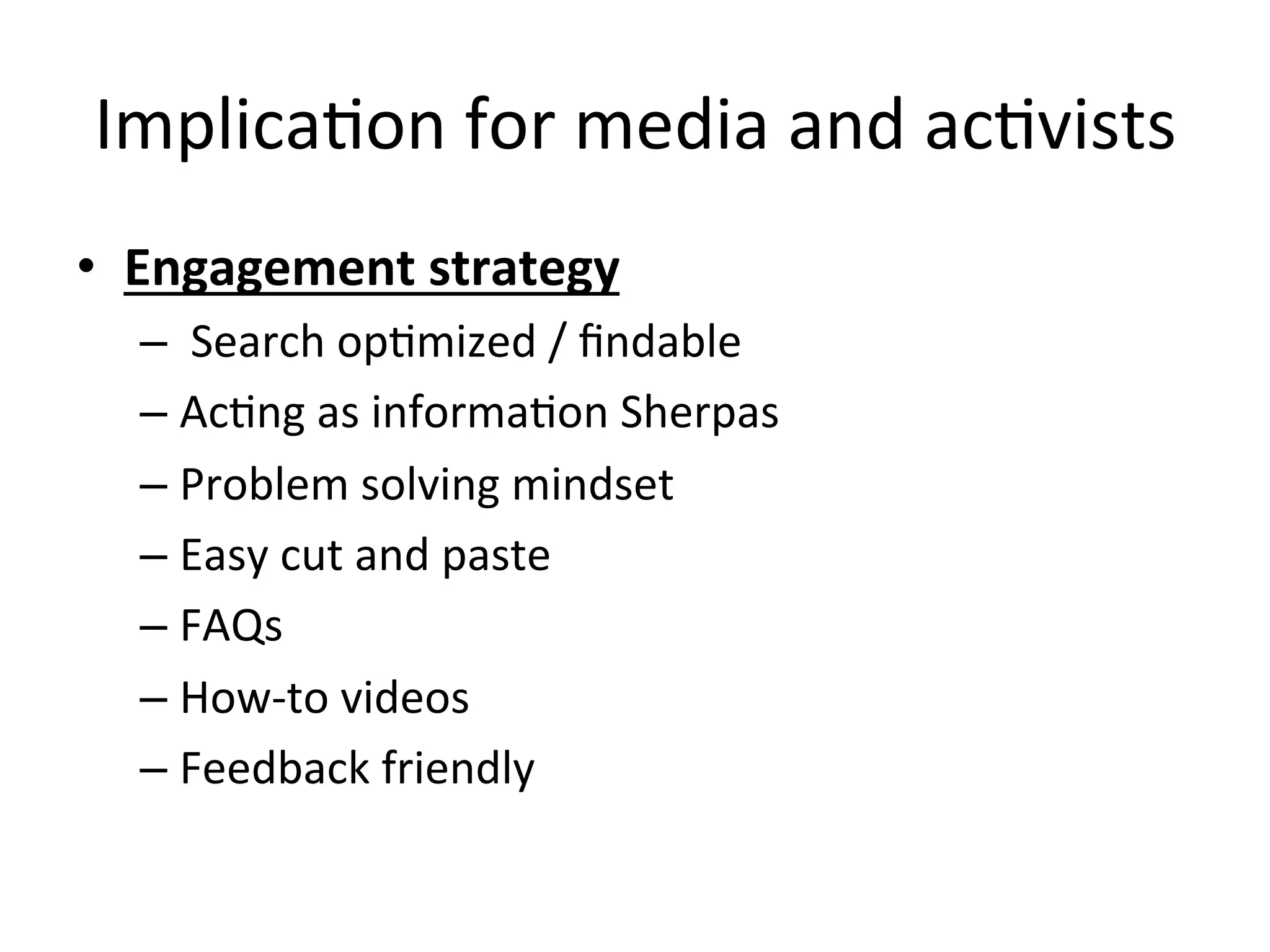 ImplicaHon	
  for	
  media	
  and	
  acHvists	
  
•  Engagement	
  strategy	
  
– 	
  Search	
  opHmized	
  /	
  ﬁndable	
  
– AcHng	
  as	
  informaHon	
  Sherpas	
  
– Problem	
  solving	
  mindset	
  
– Easy	
  cut	
  and	
  paste	
  	
  
– FAQs	
  
– How-­‐to	
  videos	
  
– Feedback	
  friendly	
  
 