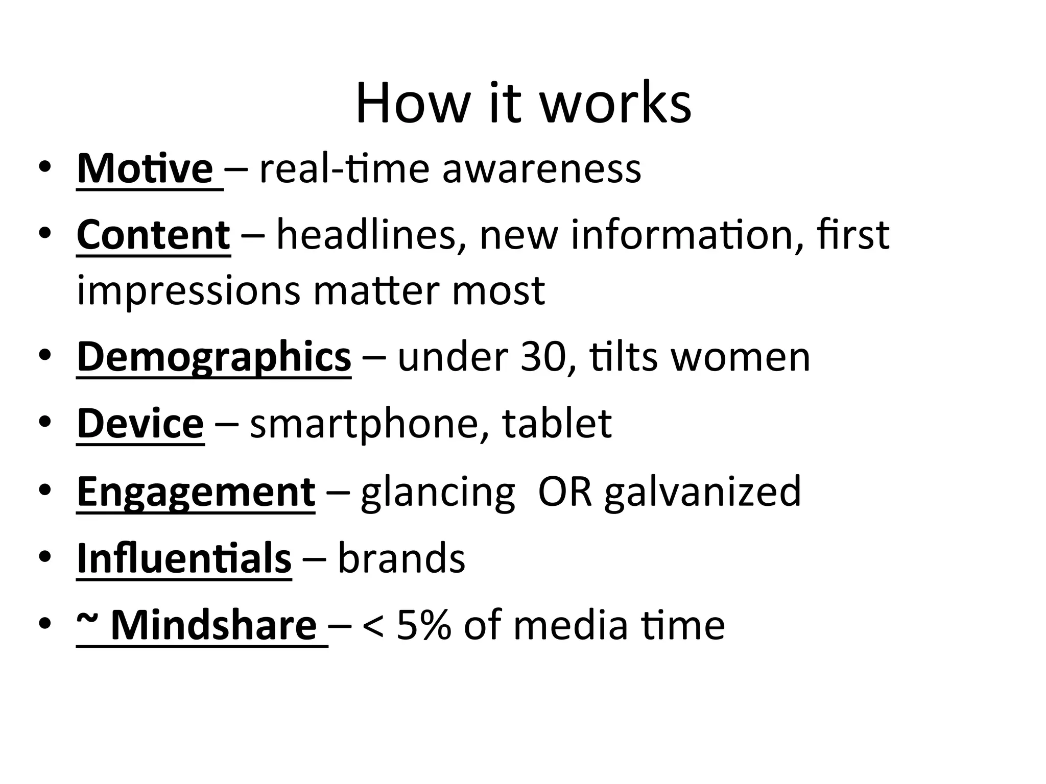 How	
  it	
  works	
  
•  MoCve	
  –	
  real-­‐Hme	
  awareness	
  
•  Content	
  –	
  headlines,	
  new	
  informaHon,	
  ﬁrst	
  
impressions	
  maOer	
  most	
  
•  Demographics	
  –	
  under	
  30,	
  Hlts	
  women	
  
•  Device	
  –	
  smartphone,	
  tablet	
  
•  Engagement	
  –	
  glancing	
  	
  OR	
  galvanized	
  
•  InﬂuenCals	
  –	
  brands	
  
•  ~	
  Mindshare	
  –	
  <	
  5%	
  of	
  media	
  Hme	
  	
  
 