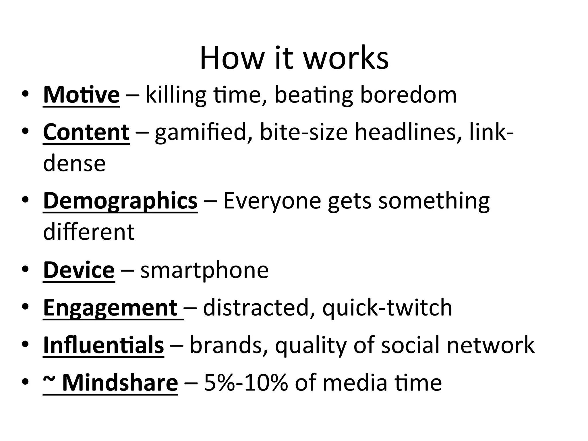 How	
  it	
  works	
  
•  MoCve	
  –	
  killing	
  Hme,	
  beaHng	
  boredom	
  
•  Content	
  –	
  gamiﬁed,	
  bite-­‐size	
  headlines,	
  link-­‐
dense	
  
•  Demographics	
  –	
  Everyone	
  gets	
  something	
  
diﬀerent	
  
•  Device	
  –	
  smartphone	
  	
  
•  Engagement	
  –	
  distracted,	
  quick-­‐twitch	
  
•  InﬂuenCals	
  –	
  brands,	
  quality	
  of	
  social	
  network	
  
•  ~	
  Mindshare	
  –	
  5%-­‐10%	
  of	
  media	
  Hme	
  
 