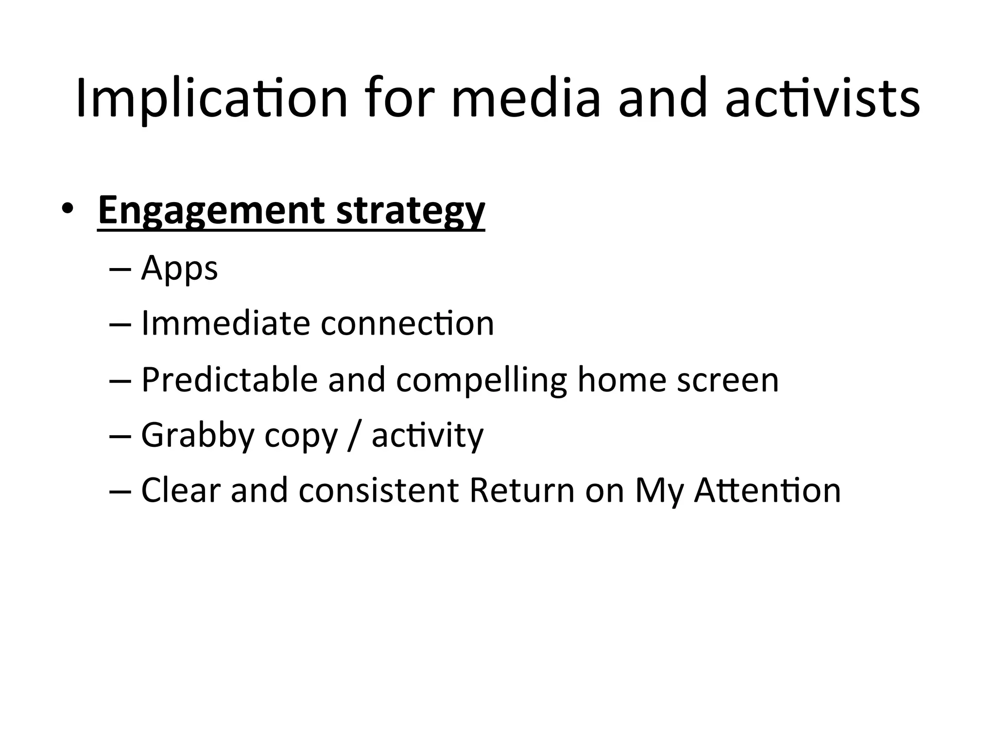 ImplicaHon	
  for	
  media	
  and	
  acHvists	
  
•  Engagement	
  strategy	
  	
  
– Apps	
  
– Immediate	
  connecHon	
  
– Predictable	
  and	
  compelling	
  home	
  screen	
  
– Grabby	
  copy	
  /	
  acHvity	
  
– Clear	
  and	
  consistent	
  Return	
  on	
  My	
  AOenHon	
  
 