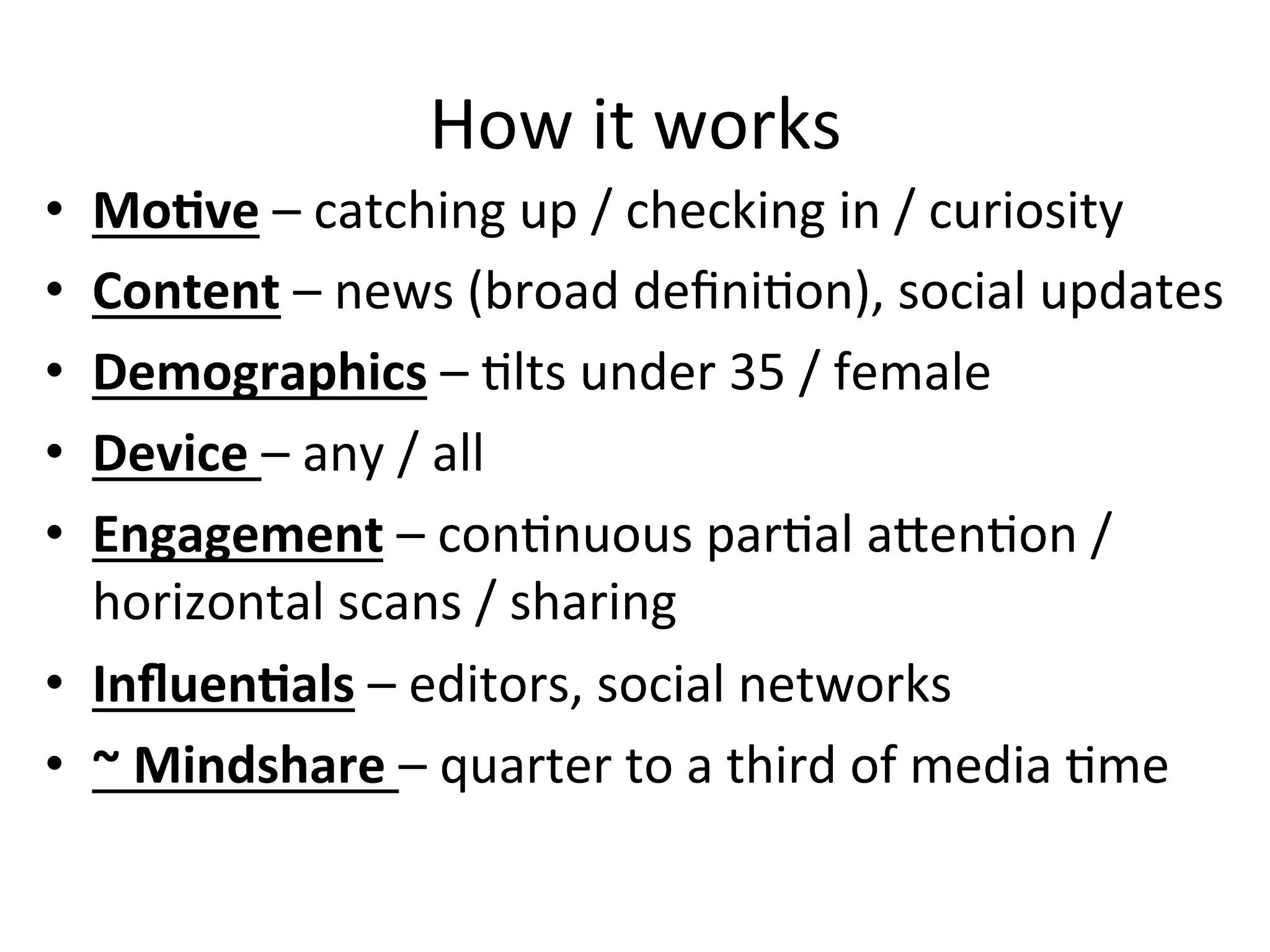 How	
  it	
  works	
  
•  MoCve	
  –	
  catching	
  up	
  /	
  checking	
  in	
  /	
  curiosity	
  
•  Content	
  –	
  news	
  (broad	
  deﬁniHon),	
  social	
  updates	
  
•  Demographics	
  –	
  Hlts	
  under	
  35	
  /	
  female	
  
•  Device	
  –	
  any	
  /	
  all	
  
•  Engagement	
  –	
  conHnuous	
  parHal	
  aOenHon	
  /	
  
horizontal	
  scans	
  /	
  sharing	
  
•  InﬂuenCals	
  –	
  editors,	
  social	
  networks	
  
•  ~	
  Mindshare	
  –	
  quarter	
  to	
  a	
  third	
  of	
  media	
  Hme	
  
 