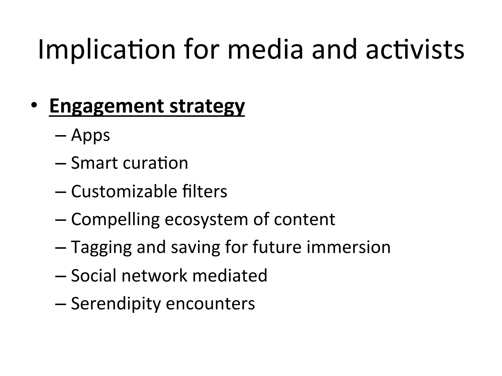 ImplicaHon	
  for	
  media	
  and	
  acHvists	
  
•  Engagement	
  strategy	
  
– Apps	
  
– Smart	
  curaHon	
  
– Customizable	
  ﬁlters	
  
– Compelling	
  ecosystem	
  of	
  content	
  
– Tagging	
  and	
  saving	
  for	
  future	
  immersion	
  
– Social	
  network	
  mediated	
  
– Serendipity	
  encounters	
  
 