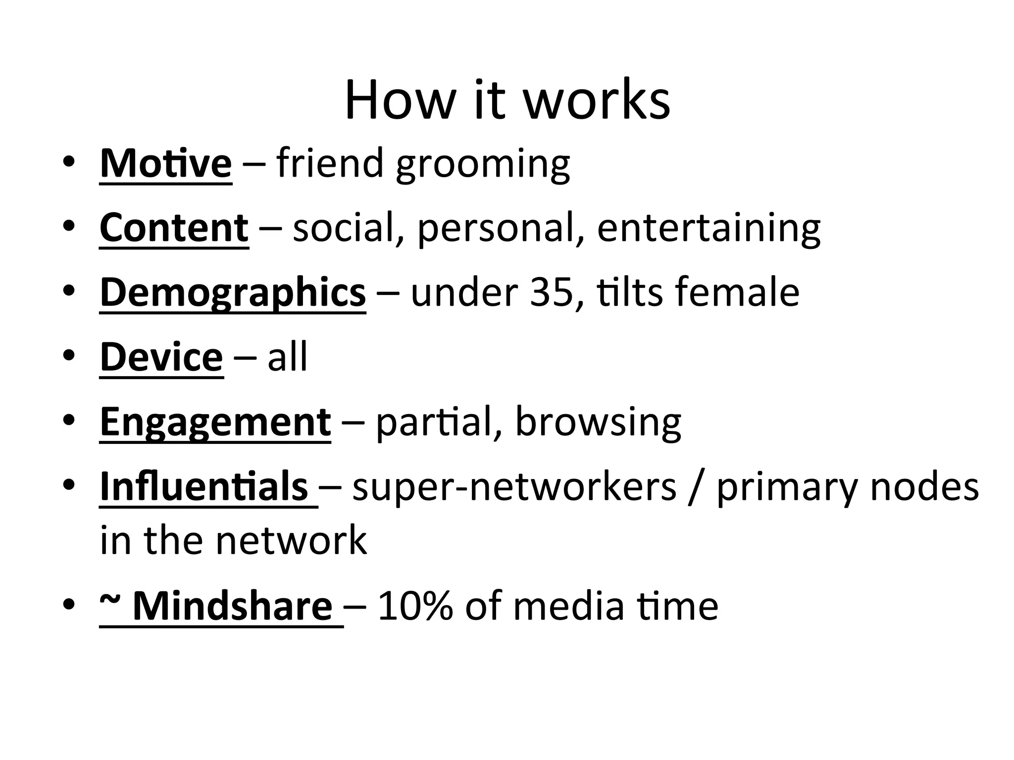 How	
  it	
  works	
  
•  MoCve	
  –	
  friend	
  grooming	
  
•  Content	
  –	
  social,	
  personal,	
  entertaining	
  	
  
•  Demographics	
  –	
  under	
  35,	
  Hlts	
  female	
  
•  Device	
  –	
  all	
  
•  Engagement	
  –	
  parHal,	
  browsing	
  
•  InﬂuenCals	
  –	
  super-­‐networkers	
  /	
  primary	
  nodes	
  
in	
  the	
  network	
  
•  ~	
  Mindshare	
  –	
  10%	
  of	
  media	
  Hme	
  
 