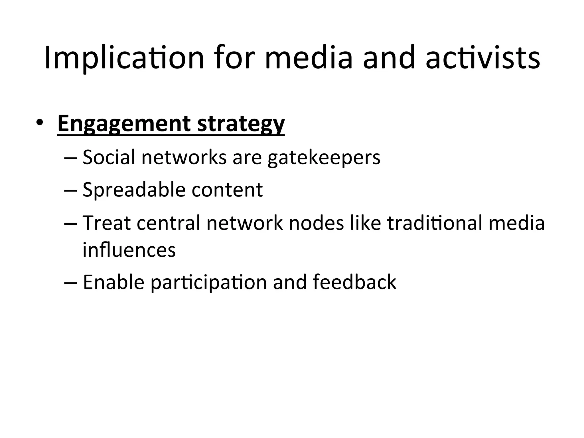 ImplicaHon	
  for	
  media	
  and	
  acHvists	
  
•  Engagement	
  strategy	
  
– Social	
  networks	
  are	
  gatekeepers	
  
– Spreadable	
  content	
  
– Treat	
  central	
  network	
  nodes	
  like	
  tradiHonal	
  media	
  
inﬂuences	
  
– Enable	
  parHcipaHon	
  and	
  feedback	
  
	
  
 