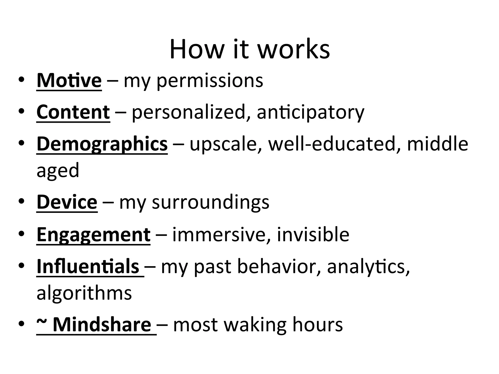 How	
  it	
  works	
  
•  MoCve	
  –	
  my	
  permissions	
  
•  Content	
  –	
  personalized,	
  anHcipatory	
  	
  
•  Demographics	
  –	
  upscale,	
  well-­‐educated,	
  middle	
  
aged	
  
•  Device	
  –	
  my	
  surroundings	
  
•  Engagement	
  –	
  immersive,	
  invisible	
  
•  InﬂuenCals	
  –	
  my	
  past	
  behavior,	
  analyHcs,	
  
algorithms	
  
•  ~	
  Mindshare	
  –	
  most	
  waking	
  hours	
  
 