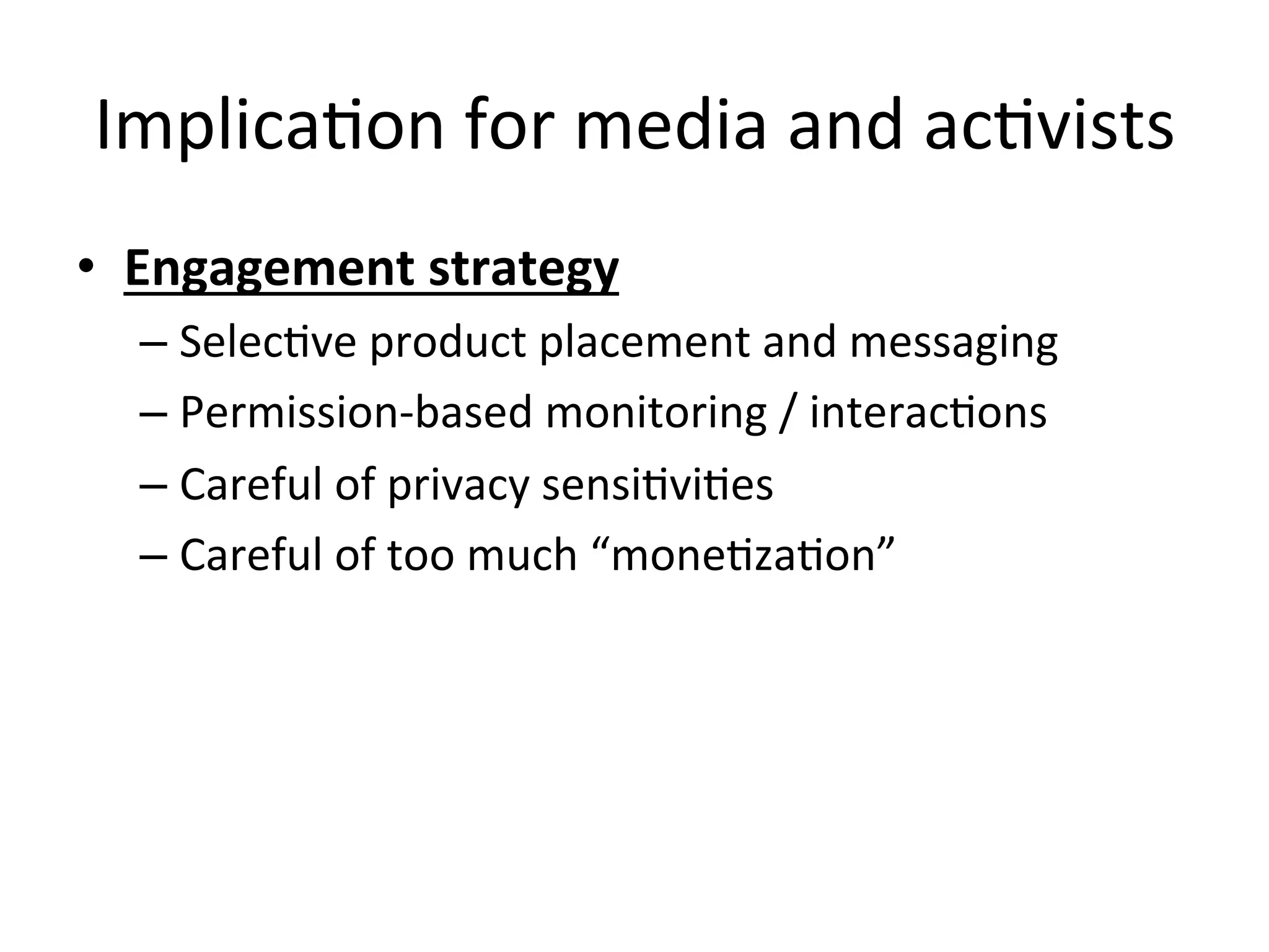 ImplicaHon	
  for	
  media	
  and	
  acHvists	
  
•  Engagement	
  strategy	
  
– SelecHve	
  product	
  placement	
  and	
  messaging	
  
– Permission-­‐based	
  monitoring	
  /	
  interacHons	
  
– Careful	
  of	
  privacy	
  sensiHviHes	
  
– Careful	
  of	
  too	
  much	
  “moneHzaHon”	
  
	
  
 