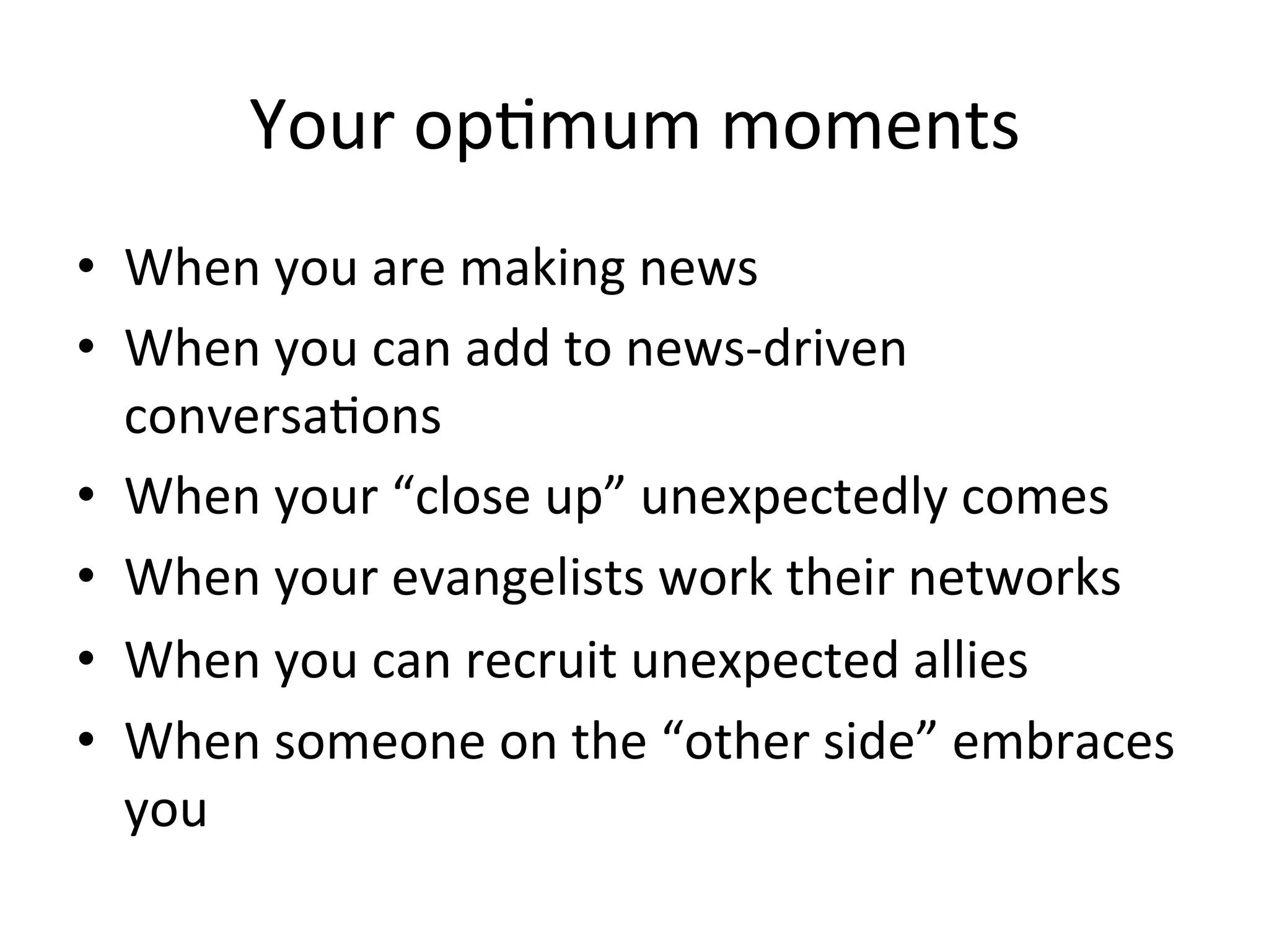 Your	
  opHmum	
  moments	
  
•  When	
  you	
  are	
  making	
  news	
  
•  When	
  you	
  can	
  add	
  to	
  news-­‐driven	
  
conversaHons	
  
•  When	
  your	
  “close	
  up”	
  unexpectedly	
  comes	
  
•  When	
  your	
  evangelists	
  work	
  their	
  networks	
  
•  When	
  you	
  can	
  recruit	
  unexpected	
  allies	
  
•  When	
  someone	
  on	
  the	
  “other	
  side”	
  embraces	
  
you	
  
 