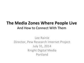 The	
  Media	
  Zones	
  Where	
  People	
  Live	
  
And	
  How	
  to	
  Connect	
  With	
  Them	
  
Lee	
  Rainie	
  
Director,	
  Pew	
  Research	
  Internet	
  Project	
  
July	
  31,	
  2014	
  
Knight	
  Digital	
  Media	
  
Portland	
  
	
  
 