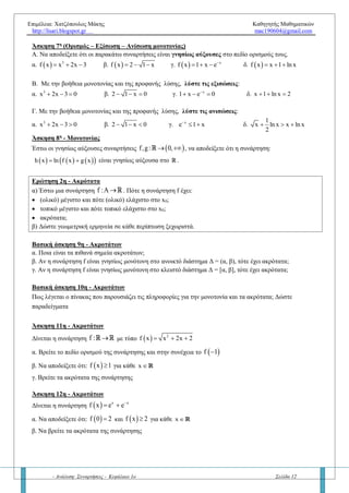 Επιμέλεια: Χατζόπουλος Μάκης Καθηγητής Μαθηματικών
http://lisari.blogspot.gr mac190604@gmail.com
- Ανάλυση: Συναρτήσεις - Κεφάλαιο 1ο Σελίδα 12
ΚΕΦΑΛΑΙΟ 1Ο
– ΑΝΑΛΥΣΗΣ
ΕΡΩΤΗΣΕΙΣ - ΑΣΚΗΣΕΙΣ ΑΠΟ ΤΟ ΚΕΦΑΛΑΙΟ 1.3
Μάθημα 4ο
– Μονοτονία – Ακρότατα συνάρτησης
Ερώτηση 1η
- Μονοτονία
α) Έστω μια συνάρτηση f :AR. Πότε η συνάρτηση f λέγεται
• γνησίως αύξουσα και γνησίως φθίνουσα στο διάστημα Α;
• αύξουσα και φθίνουσα στο διάστημα Α;
• γνησίως μονότονη στο διάστημα Α;
β) Να δώστε γεωμετρική ερμηνεία σε κάθε περίπτωση ξεχωριστά.
γ) Να διατυπώστε την άρνηση της γνησίως αύξουσας συνάρτησης στο διάστημα Δ.
Βασική άσκηση 1η
: Μονοτονία - Ανισώσεις
α. Αν η f είναι (γνησίως) μονότονη να αποδείξετε την ισοδυναμία:    f α f β α β  
β. Αν η f είναι γνησίως αύξουσα να αποδείξετε την ισοδυναμία:    α β f α f β  
γ. Αν η f είναι γνησίως φθίνουσα να αποδείξετε την ισοδυναμία:    α β f α f β  
δ. Αν f: γνησίως αύξουσα και g: γνησίως φθίνουσα στο R ,λύστε τις ανισώσεις:
   
2
x
i)f e f 1    2
ii)f x x f x   2
2
iii) g g 1
x 1
 
 
 
     iv) fog x 1 fog 0 
Βασική άσκηση 2η
: Μονοτονία - Εξισώσεις
α) Αν η συνάρτηση f είναι γνησίως μονότονη σε ένα διάστημα Δ, τότε να αποδείξετε ότι η εξίσωση f (x) = 0 έχει
το πολύ μια ρίζα στο διάστημα Δ.
β) Αν η συνάρτηση f είναι γνησίως μονότονη σε διάστημα Δ, τότε να αποδείξετε ότι η fC τέμνει τον άξονα x’x το
πολύ μια φορά
Βασική άσκηση 3η
: Μονοτονία – Αντίθετη συνάρτηση
Αν η συνάρτηση f είναι γνησίως μονότονη σε ένα διάστημα Δ, τότε τι συμπεραίνουμε για την συνάρτηση –f ;
Βασική άσκηση 4η
: Μονοτονία - Συμμετρίες
Αν η συνάρτηση f είναι γνησίως μονότονη σε ένα διάστημα Δ=[-α, α], τότε να αποδείξετε ότι η συνάρτηση f δεν
είναι άρτια στο Δ.
Βασική άσκηση 5η
: Πράξεις μεταξύ μονότονων συναρτήσεων
Αν η συνάρτηση f, g είναι γνησίως φθίνουσες στο R , τότε να αποδείξετε ότι:
α. f + g είναι γνησίως φθίνουσα στο R
β. fg είναι γνησίως φθίνουσα στο R , αν f, g είναι θετικές στο R
γ. fog είναι γνησίως αύξουσα στο R
δ. gοf είναι γνησίως αύξουσα στο R
Άσκηση 6η
- Μονοτονίας
Έστω η συνάρτηση f : R R . Να διατάξετε τους αριθμούς f(3), f(-3), f(0), f(π), f(e) αν f είναι:
α. γνησίως αύξουσα
β. γνησίως φθίνουσα.
 