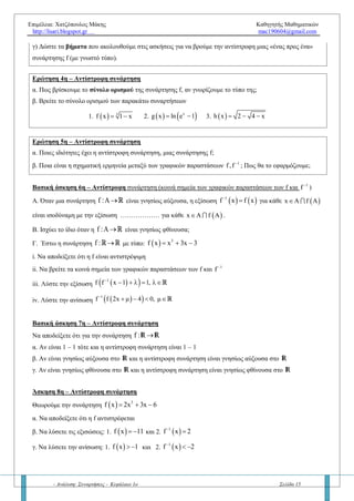Επιμέλεια: Χατζόπουλος Μάκης Καθηγητής Μαθηματικών
http://lisari.blogspot.gr mac190604@gmail.com
- Ανάλυση: Συναρτήσεις - Κεφάλαιο 1ο Σελίδα 15
Μάθημα 5ο
– Συνάρτηση «ένα προς ένα» – Αντίστροφη
Ερώτηση 1η
– «Συνάρτηση 1 -1»
α) Έστω η συνάρτηση f :A  R . Πότε η f λέγεται ένα προς ένα (1 – 1); Να δώσετε βελοδιάγραμμα και τύπο.
β) Αν η συνάρτηση f :A  R είναι 1 – 1, τότε να αποδείξετε την ισοδυναμία:
   1 2 1 2f x f x x x   (αντιθεταντίστροφη πρόταση του ορισμού).
Πότε χρησιμοποιούμε την παραπάνω σχέση; Να δώστε παραδείγματα.
γ) Πότε μια συνάρτηση f δεν θα είναι 1 – 1 ; Να δώστε το βελοδιάγραμμα, την σχέση και παραδείγματα όχι
1 – 1 συναρτήσεων.
Ερώτηση 2η
– «Συνάρτηση 1 -1»
Να δικαιολογήσετε την απάντησή σας στις παρακάτω ερωτήσεις και να δοθεί σχήμα σε κάθε περίπτωση χωριστά:
α. Πώς ελέγχουμε αν μια γραφική παράσταση συνάρτησης είναι 1 – 1 ;
β. Αν η f είναι άρτια συνάρτηση στο [-α, α] τότε είναι 1 – 1;
γ. Αν η γραφική παράσταση της συνάρτησης f τέμνει τον άξονα x΄x τουλάχιστον 2 φορές είναι 1 – 1 ;
δ. Αν η εξίσωση f (x) =0 έχει τουλάχιστον 2 ρίζες τότε είναι 1 – 1;
Βασική άσκηση 1η
– Μονοτονία και 1 – 1 συνάρτηση
α. Αν η f είναι (γνησίως) μονότονη, τότε να αποδείξετε ότι η f είναι 1 – 1
β. Το αντίστροφο της πρότασης (α) ισχύει; Αν ισχύει να το αποδείξετε. Αν δεν ισχύει να αναφέρετε ένα
παράδειγμα (αντιπαράδειγμα).
Βασική άσκηση 2η
– Συνάρτηση 1 – 1
Αν η συνάρτηση f και g είναι 1 – 1 τότε να δείξετε ότι και οι επόμενες συναρτήσεις είναι 1 – 1 :
α. fog β.gof γ. fof δ. gog ε. – f
Βασική άσκηση 3η
– Συνάρτηση 1 – 1
Έστω οι συναρτήσεις f,g: R Rτέτοιες ώστε η σύνθεση fog είναι 1 – 1. Να αποδείξετε ότι και η g είναι 1 – 1
Άσκηση 4η
– Συνάρτηση 1 – 1 (εξίσωση)
Έστω η συνάρτηση f : R R , η οποία για κάθε x  R ικανοποιεί τη σχέση:  fof x 4x 3 
α. Να αποδείξετε ότι η f είναι 1 – 1
β. Να λύσετε την εξίσωση    f 2x f x 1 
Άσκηση 5η
– Συνάρτηση όχι 1 – 1
Να εξετάστε αν υπάρχουν 1 – 1 συναρτήσεις f,g: R R τέτοιες ώστε να ισχύουν:
         2 2 2
8f x f x 16, g x g x g 1 x    για κάθε x  R
Ερώτηση 3η – Αντίστροφη συνάρτηση
α) Έστω μια 1-1 συνάρτηση f :AR. Ποια συνάρτηση ονομάζεται αντίστροφη; Να δώσετε συμβολισμό,
τύπο και βελοδιάγραμμα.
β) Πότε δεν ορίζεται η αντίστροφη συνάρτηση;
 