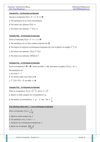 Επιμέλεια: Χατζόπουλος Μάκης Καθηγητής Μαθηματικών
http://lisari.blogspot.gr mac190604@gmail.com
- Ανάλυση: Συναρτήσεις - Κεφάλαιο 1ο Σελίδα 16
γ) Να δώσετε τα βήματα που ακολουθούμε στις ασκήσεις για να βρούμε την αντίστροφη μιας «ένας προς
ένα» συνάρτησης f (με γνωστό τύπο).
Ερώτηση 4η – Αντίστροφη συνάρτηση
α. Πώς βρίσκουμε το σύνολο τιμών της συνάρτησης f, αν γνωρίζουμε το τύπο της;
β. Να βρείτε το σύνολο τιμών των παρακάτω συναρτήσεων
1.   3
f x 1 x  2.    x
g x ln e 1  3.  h x 2 4 x   4.   3
k x x 1 
Ερώτηση 5η – Αντίστροφη συνάρτηση
α. Ποιες είναι οι ιδιότητες της αντίστροφης συνάρτησης f;
β. Ποια είναι η σχηματική ερμηνεία μεταξύ των γραφικών παραστάσεων 1
f,f 
; Σε ποιες ασκήσεις μας
βοηθάει αυτή η πληροφορία;
Βασική άσκηση 6η – Αντίστροφη συνάρτηση (κοινά σημεία των γραφικών παραστάσεων των f και 1
f 
)
Έστω η συνάρτηση f : R R με τύπο:   3
f x x 3x 3  
i. Να αποδείξετε ότι η f είναι αντιστρέψιμη
ii. Να βρείτε τα κοινά σημεία των γραφικών παραστάσεων των f και 1
f 
με την ευθεία y = x.
iii. Να λύσετε την εξίσωση   1
f f x 1 1,
    R
iv. Να λύσετε την ανίσωση   1
f f 2x μ 4 0, μ
   R
Βασική άσκηση 7η – Αντίστροφη συνάρτηση
Για την συνάρτηση f : R R να αποδείξετε ότι
α. Αν είναι 1 – 1 τότε και η αντίστροφη συνάρτηση είναι 1 – 1
β. Αν είναι γνησίως αύξουσα στο R και η αντίστροφη συνάρτηση είναι γνησίως αύξουσα στο R
γ. Αν είναι γνησίως φθίνουσα στο R και η αντίστροφη συνάρτηση είναι γνησίως φθίνουσα στο R
Άσκηση 8η – Αντίστροφη συνάρτηση
Θεωρούμε την συνάρτηση   3
f x 2x 3x 6  
α. Να αποδείξετε ότι η f αντιστρέφεται
β. Να λύσετε τις εξισώσεις: 1.  f x 11  και 2.  1
f x 2

γ. Να λύσετε την ανίσωση: 1.  f x 1  και 2.  1
f x 2
 
 