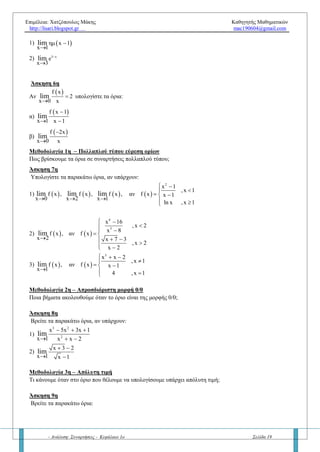 Επιμέλεια: Χατζόπουλος Μάκης Καθηγητής Μαθηματικών
http://lisari.blogspot.gr mac190604@gmail.com
- Ανάλυση: Συναρτήσεις - Κεφάλαιο 1ο Σελίδα 19
γ) Αν για κάθε x κοντά στο x0 ισχύει    f x g x και  
ox x
g xlim

  να δείξετε ότι  
ox x
f xlim

 
Σημείωση: Για το σχολικό έτος 2016 – 18 οι προτάσεις (β) και (γ) χρησιμοποιούνται ΧΩΡΙΣ απόδειξη.
Υπενθύμιση: Ιδιότητες απολύτων
x x , ά
x x x , ά x
      
  
     
   
R
R
Άσκηση 2η
Έστω συνάρτηση f τέτοια ώστε   2
6x f x x 9   για κάθε x R . Να υπολογίσετε τα εξής:
α)  3f β)  x 3
f xlim

γ)
 
x 3
f x 18
x 3
lim



δ)
 
 x 3
2
f x 2x
f x 18
lim



Άσκηση 3η
A) Έστω συνάρτηση f τέτοια ώστε   2
f x 2x x  για κάθε x  R . Να υπολογίσετε τα εξής:
α)  f 0 β)  x 0
f xlim

γ)
   
x 0
f x f 0
x 0
lim



Άσκηση 4η
Έστω συνάρτηση f τέτοια ώστε
 f x 1
x x 1
x

   για κάθε *
xR . Να υπολογίσετε το όριο  x 0
f xlim

Άσκηση 5η
Αν  x 0
f x 0lim

 τότε με την βοήθεια του Κριτηρίου Παρεμβολής να αποδείξετε ότι  x 0
f x 0lim

 .
Ερώτηση 4η
– Τριγωνομετρικά όρια
α. Να συμπληρώσετε τα κενά:
ox x
ημx ..............lim

 και
ox x
συνx .......lim


β. Να συμπληρώσετε τα κενά:
x 0
x
lim
x

= ………. και
x 0
x 1
lim
x
 
=………..
γ. Σωστό ή Λάθος: ημx x , για κάθε x R . Πότε ισχύει η ισότητα; Άρα τι συμπεραίνετε αν
    ημ f x x f x x   ή     ημ 2f 1 3 3 2f 1   ;
Ερώτηση 5η
– Όριο σύνθετης συνάρτησης – Αλλαγή μεταβλητής
Πως βρίσκουμε το όριο μιας σύνθετης συνάρτησης; Να δοθεί ο τύπος, τα βήματα και να λυθούν τα επόμενα
παραδείγματα.
Άσκηση 6η
Να βρεθούν, αν υπάρχουν, τα όρια: 1)  ημ x 1
x 1
lim 

2) 3 x
e
x 3
lim 

 
