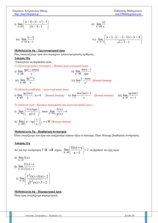 Επιμέλεια: Χατζόπουλος Μάκης Καθηγητής Μαθηματικών
http://lisari.blogspot.gr mac190604@gmail.com
- Ανάλυση: Συναρτήσεις - Κεφάλαιο 1ο Σελίδα 20
Άσκηση 7η
Αν
 f x
2
x 0 x
lim 

να υπολογίσετε τα όρια:
α)
 f x 1
x 1 x 1
lim

 
β)
 f 2x
x 0 x
lim


γ)
 
 x 0
f x ημx
lim
f x 1 x

  
Μεθοδολογία 1η – Πολλαπλού τύπου εύρεση ορίων
Πώς βρίσκουμε τα όρια σε συναρτήσεις πολλαπλού τύπου;
Άσκηση 8η
Υπολογίστε τα παρακάτω όρια, αν υπάρχουν:
1)        
2
x 1
, x 1
f x , f x , f x , αν f x x 1
x 0 x 2 x 1
ln x , x 1
lim lim lim
 

 
    
2)    
4
3
x 16
, x 2
x 8
f x , αν f x
x 2 x 7 3
, x 2
x 2
lim
 

 
 
    
3)    
3
x x 2
, x 1
f x , αν f x x 1
x 1
4 , x 1
lim
  

 
  
Μεθοδολογία 2η – Απροσδιόριστη μορφή 0/0
Ποια βήματα ακολουθούμε όταν το όριο είναι της μορφής 0/0;
Άσκηση 9η
Να βρείτε, αν υπάρχουν, τα παρακάτω όρια:
1)
3 2
2
x 5x 3x 1
x 1 x x 2
lim
  
  
2)
x 3 2
x 1 x 1
lim
 
 
Μεθοδολογία 3η – Απόλυτη τιμή
Τι κάνουμε όταν στο όριο που θέλουμε να υπολογίσουμε υπάρχει απόλυτη τιμή;
Άσκηση 10η
Να βρείτε τα παρακάτω όρια:
i)
2
x 2 3 x 3
x 1 2x 3 1
lim
    
 
   
 
ii)
x
x 0 x
lim

iii)
x 1
x 1 x 1
lim

 
iv)
2
x 1 x 1 3 x x 4
x 1 x 5 2
lim
      
 
    
 