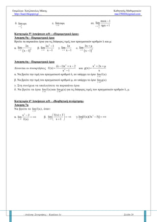 Επιμέλεια: Χατζόπουλος Μάκης Καθηγητής Μαθηματικών
http://lisari.blogspot.gr mac190604@gmail.com
- Ανάλυση: Συναρτήσεις - Κεφάλαιο 1ο Σελίδα 24
Κατηγορία 1η
Ασκήσεων α/0 «σχήμα»
Άσκηση 1η
Να βρείτε τα όρια (αν υπάρχουν)    
o ox x x x
+ -
f x , f xlim lim
 
, στα παρακάτω σχήματα
α. x0 = 0
β. x0 = 0 γ) x0
y
x

1
2
O x
y
Κατηγορία 2η
Ασκήσεων α/0 – «Σταθερό πρόσημο παρονομαστή κοντά στο x0»
Άσκηση 2η
Να βρείτε τα παρακάτω όρια:
α.
2
x 1
x 5x 6
lim
x 1
 

β. 2x 3
3x 2
lim
(x 3)
 

γ.
x 0
x
4 2
e 5ημx
x 2011x
lim



δ.
 
x 0 4
συν 2x 3
4 (x 1) x
lim


  
ε.
x 0
x 1
x
lim


Κατηγορία 3η
Ασκήσεων α/0 – «Μη σταθερό πρόσημο παρονομαστή κοντά στο x0»
Άσκηση 3η
Να βρείτε τα παρακάτω όρια:
α.
x 1
2
x x 2
x 1
lim

 

β.
x 1 2
2 1
1 x x 1
lim

 
 
  
γ.
x 0
2
3
1
x 2
x
lim

  
  
  
Κατηγορία 4η
Ασκήσεων α/0 – «Τριγωνομετρικά όρια»
Άσκηση 4η
Να βρείτε τα όρια:
α.
x 0
x 1
ημx
lim


β.
x
π
2
x 2
συνx
lim


γ.
x 0
x 1
συνx 1
lim



δ.
x
π
2
εφxlim

ε.
x 0
σφxlim

στ.
x
3π
2
συνx 1
ημx 1
lim



O
x0 xx
f(x)
x
y
O x
y
α>0
O
x
y
α<0
 