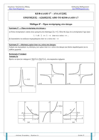 Επιμέλεια: Χατζόπουλος Μάκης Καθηγητής Μαθηματικών
http://lisari.blogspot.gr mac190604@gmail.com
- Ανάλυση: Συναρτήσεις - Κεφάλαιο 1ο Σελίδα 25
Κατηγορία 5η
Ασκήσεων α/0 – «Παραμετρικά όρια»
Άσκηση 5η – Παραμετρικά όρια
Να βρείτε τα παρακάτω όρια για τις διάφορες τιμές των πραγματικών αριθμών λ και μ:
α.
 x 1 4
λx
x 1
lim


β.
x 1
2
λx 1
x 1
lim



γ.
x 1
λx
x 1
lim
 
ε.
 x 1 2
λx μ
x 1
lim



Άσκηση 6η – Παραμετρικά όρια
Δίνονται οι συναρτήσεις
2
2
(λ 1)x x 2
f(x)
x 1
  


και
2
x 2x μ
g(x)
x
 

α. Να βρείτε την τιμή του πραγματικού αριθμού λ, αν υπάρχει το όριο
x 1
limf (x)

β. Να βρείτε την τιμή του πραγματικού αριθμού μ, αν υπάρχει το όριο
x 0
limg(x)

γ. Στη συνέχεια να υπολογίσετε τα παραπάνω όρια
δ. Να βρείτε τα όρια
x 1
limf (x)

και
x 0
limg(x)

για τις διάφορες τιμές των πραγματικών αριθμών λ, μ.
Κατηγορία 6η
Ασκήσεων α/0 – «Βοηθητική συνάρτηση»
Άσκηση 7η
Να βρείτε το
x 1
limf (x)

, όταν:
α.
3
x 1
x 2
lim
f(x)

  β.
x 1
f (x) 3
lim
x 1
 
  
 
γ. 3
x 1
lim[f(x)(3x 5)]

  
Άσκηση 8η
(γενική με σχήμα)
Δίνεται η γραφική παράσταση της συνάρτησης f όπως φαίνεται στο παρακάτω σχήμα. Να υπολογίσετε, αν
υπάρχουν τα όρια:
 
 
 
 
x 0
x 0
x 1
1
x
2
) limf x
1
)lim
f x
ημx
)lim
f x
2x
)lim
2f x 3









Η άσκηση που ξεχωρίζει (Θέμα εξετάσεων 2017)
Να υπολογίζετε τα όρια
α)
x 0 x
1
e x 1
lim
  
β)
x 1
x 1
ln x x 1
lim


 
γ)
x
2
1 x
ημx
lim


 
δ)
x 0
x x
x ημx
lim



 