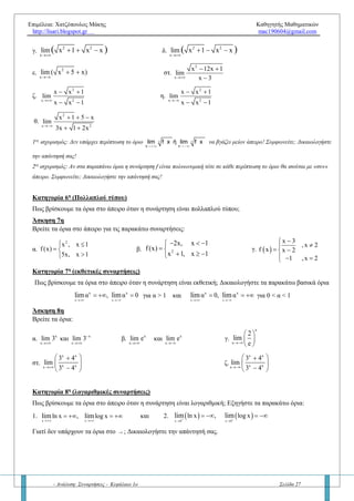 Επιμέλεια: Χατζόπουλος Μάκης Καθηγητής Μαθηματικών
http://lisari.blogspot.gr mac190604@gmail.com
- Ανάλυση: Συναρτήσεις - Κεφάλαιο 1ο Σελίδα 27
Άσκηση 2η
Να βρείτε τα όρια:
α.  2
x
lim x 5x 3

  β.  4
x
lim 1 x x

 
γ.  x
3 2
x 5λx 6μx 2011ρ , λ,μ,ρlim

   R δ.  x
2
x λx 1 ,λlim

  R
Κατηγορία 3η
(Ρητή συνάρτηση)
Πώς βρίσκουμε τα όρια στο άπειρο όταν η συνάρτηση είναι ρητή; Δώστε τον τύπο και αποδείξτε το.
Άσκηση 3η
Βρείτε τα όρια:
α.
x
2
x x 2
x 1
lim

 

β.
x 2
4x 3
x x 1
lim

 
 
  
γ.
x
5
3 5
3x x 2
1 x x
lim

 
 
Άσκηση 4η (Βασική άσκηση)
Έστω οι πολυωνυμικές συναρτήσεις P(x), Q(x) με βαθμό ν, μ αντίστοιχα, τότε να αποδείξετε τα εξής:
1.
 
 x
*
0 ,ν μ
P x
,ν μ
Q x
,ν μ
lim



  
  
R 2.
 
 x
,ν μP x
,ν μQ x
lim

 
 
 
R
Κατηγορία 4η
(απόλυτη τιμή)
Πώς βρίσκουμε τα όρια στο άπειρο όταν η συνάρτηση έχει απόλυτες τιμές;
Άσκηση 5η
Να βρείτε τα όρια:
α.
x x
x και xlim lim
 
β.  x
x 1 2 x 3 7lim

   
γ.  x
x 1 2 x 3 7lim

    δ
2
2x
| x 5x | x
lim
x x 2
 
 
ε.
2
x
| x x | 3
lim
x 2011
 

Κατηγορία 5η
(άρρητες συναρτήσεις)
Πώς βρίσκουμε τα όρια στο άπειρο όταν η συνάρτηση είναι άρρητη; Δικαιολογήστε τα παρακάτω βασικά όρια
1.
x
xlim

  και 2.
x
xlim

 
Άσκηση 6η
Να βρείτε τα όρια:
α.
2
x
lim 4x x 1

  β.
2
x
lim 9 10x x

 
γ.
2 2
x
lim x 1 x x( )
   δ.
2 2
x
lim x 1 x x( )
  
 