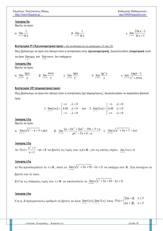 Επιμέλεια: Χατζόπουλος Μάκης Καθηγητής Μαθηματικών
http://lisari.blogspot.gr mac190604@gmail.com
- Ανάλυση: Συναρτήσεις - Κεφάλαιο 1ο Σελίδα 28
ε.
2
x
lim ( x 5 x)

  στ.
2
x
x 12x 1
lim
x 3
 

ζ.
2
2x
x x 1
lim
x x 1
 
 
η.
2
2x
x x 1
lim
x x 1
 
 
θ.
2
2x
x 1 5 x
lim
3x 1 2x
  
 
1ος
ισχυρισμός: Δεν υπάρχει περίπτωση το όριο
x x
lim f x ή lim f x να βγάζει μείον άπειρο! Συμφωνείτε; Να
δικαιολογήσετε την απάντησή σας!
2ος
ισχυρισμός: Αν στα παραπάνω όρια η συνάρτηση f είναι πολυωνυμική τότε σε κάθε περίπτωση το όριο θα ισούται με  .
Συμφωνείτε; Να δικαιολογήσετε την απάντησή σας!
Κατηγορία 6η
(Πολλαπλού τύπου)
Πώς βρίσκουμε τα όρια στο άπειρο όταν η συνάρτηση είναι πολλαπλού τύπου;
Άσκηση 7η
Να βρείτε τα όρια    x x
lim f x , lim f x
 
για τις παρακάτω περιπτώσεις:
α.
2
x , x 1
f (x)
5x, x 1
 
 

β. 2
2x, x 1
f(x)
x 1, x 1
  
 
  
γ.  
x 3
,x 2
f x x 2
1 ,x 2


 
  
Κατηγορία 7η
(εκθετικές συναρτήσεις)
Πώς βρίσκουμε τα όρια στο άπειρο όταν η συνάρτηση είναι εκθετική; Να δικαιολογήσετε τα παρακάτω βασικά
όρια:
x x
x x
α , α 0lim lim
 
   για α > 1 και
x x
x x
α 0, αlim lim
 
   για 0 < α < 1
Άσκηση 8η
Να βρείτε τα όρια:
α. x
x
lim 3

και x
x
lim 3

β. x
x
lim e

και x
x
lim e

γ.
x
x
2
lim
e
 
 
 
στ.
x x
x xx
3 4
lim
3 4
 
 
 
ζ.
x x
x xx
3 4
lim
3 4
 
 
 
Κατηγορία 8η
(λογαριθμικές συναρτήσεις)
Πώς βρίσκουμε τα όρια στο άπειρο όταν η συνάρτηση είναι λογαριθμική; Να δικαιολογήσετε τα παρακάτω όρια:
1.
x x
ln x , log xlim lim
 
    και 2.    x 0 x 0
ln x , log xlim lim
 
   
Γιατί δεν υπάρχουν τα όρια στο  ; Να δικαιολογήσετε την απάντησή σας.
Άσκηση 9η
Να βρείτε τα όρια:
 