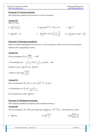 Επιμέλεια: Χατζόπουλος Μάκης Καθηγητής Μαθηματικών
http://lisari.blogspot.gr mac190604@gmail.com
- Ανάλυση: Συναρτήσεις - Κεφάλαιο 1ο Σελίδα 29
α.
x
1
lim
lnx
β.
x 0
1
lim
ln x

γ.
x
2ln x 1
lim
ln x 1


Κατηγορία 9η
(Τριγωνομετρικά όρια) – (σε συνδυασμό με τις κατηγορίες 11 και 12)
Πώς βρίσκουμε τα όρια στο άπειρο όταν η συνάρτηση είναι τριγωνομετρική; Να δικαιολογήσετε γεωμετρικά
γιατί τα όρια
x
ημxlim

και
x
συνxlim

δεν υπάρχουν.
Άσκηση 10η
Να βρείτε τα όρια:
α.
x
ημx
lim
x
β.
x
συνx
lim
x
γ. νx
ημx
lim
x
δ.
ν
x
ημ x
lim
x
ε. 2x
xημx 1
lim
x συνx


Κατηγορία 10η
(παραμετρικά όρια)
Πώς βρίσκουμε τα όρια στο άπειρο όταν η συνάρτηση έχει παραμέτρους; Να δικαιολογήσετε τα παρακάτω
βασικά όρια:
1.  x
,λ 0
λx Α.Μ ,λ 0
,λ 0
lim

 

 
  
και 2.  x
,λ 0
λx Α.Μ ,λ 0
,λ 0
lim

 

 
  
Άσκηση 11η
Να βρείτε τα όρια:
α.
2
x
lim ( x x 3 μx)

   β.
3 2
2x
(μ 1)x 2μx 10x 3 μ
lim
μx 5x 6 μ
    
  
γ.
2
x
lim ( x 5x 7 λx)

  
Άσκηση 12η
Αν
2
x 1
f(x) αx β
x 1

  

να βρείτε τις τιμές των α,βR για τις οποίες ισχύει
x
lim f(x) 0


Άσκηση 13η
α) Να προσδιορίσετε το R, ώστε το
2
x
lim ( x 5x 10 x 1)

    να υπάρχει στο R . Στη συνέχεια
να βρείτε και το όριο.
β) Για τις διάφορες τιμές του R να υπολογίσετε το
2
x
lim ( x 5x 10 x 1)

   
Άσκηση 14η
Για α, β πραγματικούς αριθμού να βρείτε τα όρια    x x
f x , f xlim lim
 
όπου
2αx β, x 3
f(x)
αx 3β, x 3
 
 
 
Κατηγορία 11η
(αλλαγή μεταβλητή)
Πώς αλλάζουμε μεταβλητή στα όρια όταν το x τείνει στο άπειρο;
 