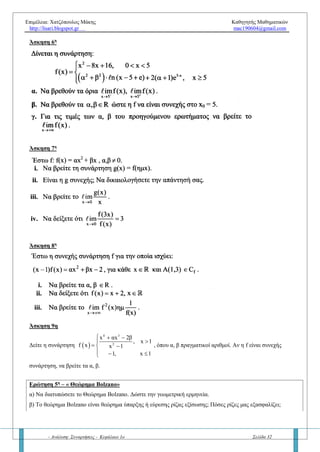 Επιμέλεια: Χατζόπουλος Μάκης Καθηγητής Μαθηματικών
http://lisari.blogspot.gr mac190604@gmail.com
- Ανάλυση: Συναρτήσεις - Κεφάλαιο 1ο Σελίδα 32
α) Να υπολογίσετε, αν υπάρχει, το όριο  x 1
f xlim

β) Να υπολογίσετε την τιμή  f 1 και να εξετάστε αν η συνάρτηση f είναι συνεχής στο 0x 1
γ) Να εξετάστε αν η f είναι συνεχής συνάρτηση.
Άσκηση 2η
Να εξηγήσετε γιατί είναι συνεχείς οι παρακάτω συναρτήσεις:
α.   3 2 2
f x ln x 3ln x ln x 2, x 0    
β.   2
2 x 3
f x , x
x 1
 
 
 
R
γ.   3 2
f x 2 x 3 x x 2, x       R
δ.   x
f x x , x 0
 
ε.   2 x 3
f x e , x 
 R
Άσκηση 3η
Αν για τη συνάρτηση f : R R ισχύει:   2
f x x για κάθε x  R τότε:
α. Να αποδειχθεί ότι η f είναι συνεχής στο 0x 0 .
β. Να εξεταστεί αν η συνάρτηση  
 f x
,x 0
g x x
0 ,x 0


 
 
είναι συνεχής στο 0x 0
Άσκηση 4η
Δίνεται η συνάρτηση f : R R με
 f 1 3  και
 2
x 1
x 2x f x
lim 2017
x 1
 


Να δείξετε ότι η f είναι συνεχής στο 0
x 1 .
Άσκηση 5η
Αν η f είναι συνεχής στο 0
x 0 και ισχύει
   
2x 0
xf x ημ 2017x
lim 1
x 2ημx



να βρείτε το σημείο τομής της
γραφικής παράστασης της συνάρτησης f με τον άξονα y.
Άσκηση 6η
Δίνεται η συνεχής συνάρτηση
 