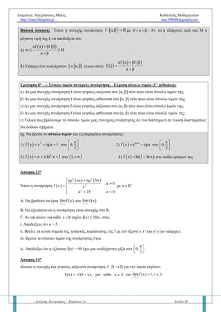 Επιμέλεια: Χατζόπουλος Μάκης Καθηγητής Μαθηματικών
http://lisari.blogspot.gr mac190604@gmail.com
- Ανάλυση: Συναρτήσεις - Κεφάλαιο 1ο Σελίδα 36
Άσκηση 11η
Έστω η συνάρτηση  
2
2
x 2x 1 , 1 x 1
f x
3x 6x 1 ,1 x 2
     
 
   
α. Να αποδείξετε ότι η f είναι συνεχής στο διάστημα [-1, 2]
β. Να αποδείξετε ότι η εξίσωση f(x) = 0 έχει δύο ακριβώς λύσεις στο (-1, 2)
Άσκηση 12η
Έστω η συνεχής συνάρτηση f για την οποία ισχύει  2 2
f x x 5x  για κάθε xΔ = (0,5).
Να αποδείξετε ότι η f:
α) Δεν έχει ρίζες στο διάστημα Δ
β) Έχει σταθερό πρόσημο στο διάστημα Δ
γ) Να βρεθεί ο τύπος της f στο Δ, αν επιπλέον γνωρίζουμε ότι  f 1 2  .
Ερώτηση 6η
– « Θεώρημα Ενδιαμέσων τιμών (Θ.Ε.Τ)»
α) Να διατυπώσετε και να αποδείξετε το θεώρημα των ενδιαμέσων τιμών.
β) Να δώσετε την γεωμετρική ερμηνεία του ΘΕΤ.
γ) Ποια είναι η σχέση του ΘΕΤ με το Θεώρημα του Bolzano;
δ) Αν ισχύει το Θ.Ε.Τ για την συνάρτηση f στο διάστημα [α, β] και είναι γνησίως μονότονη σ’ αυτό τότε τι
συμπεραίνουμε;
ε) Αν στο Θ.Ε.Τ ισχύει    η f α ,f β   τότε η ρίζα x0 τέτοια ώστε f(x0) = η ανήκει στο κλειστό διάστημα [α, β];
στ) Ποια είναι τα συμπεράσματα του Θ.Ε.Τ; Δηλαδή,
α) Τι ισχύει για την εικόνα μέσω μιας συνεχούς συνάρτησης;
β) Αν μια συνάρτηση είναι συνεχής και 1 – 1 τι συμπεραίνουμε;
πχ. Έστω η συνάρτηση f η οποία είναι συνεχής στο [α, β] με f (α) =0 και f (β) =1. Να αποδείξετε ότι:
1)    f α ln 2 f β  2) Υπάρχει ένα τουλάχιστον  0x α,β ώστε  0f x ln 2
πχ. Έστω συνάρτηση f : R ; ώστε να είναι  f 1 1 και  f 2 2 . Να αποδείξετε ότι:
1)    f 1 2 f 2  2) Η f δεν είναι συνεχής
Ερώτηση 7η
– Θεώρημα μέγιστης και ελάχιστης τιμής (ΘΜΕΤ)
α) Να διατυπώσετε και το θεώρημα μέγιστης και ελάχιστης τιμής.
β) Να δώσετε την γεωμετρική ερμηνεία του ΘΜΕΤ.
γ) Με ποιο θεώρημα «συνεργάζεται» καλύτερα το ΘΜΕΤ; (Δείτε παρακάτω την βασική άσκηση)
δ) Αν η συνάρτηση f είναι συνεχής στο κλειστό διάστημα [α, β], τότε ποιο είναι το σύνολο τιμών της; Να δώσετε
γεωμετρική ερμηνεία.
 