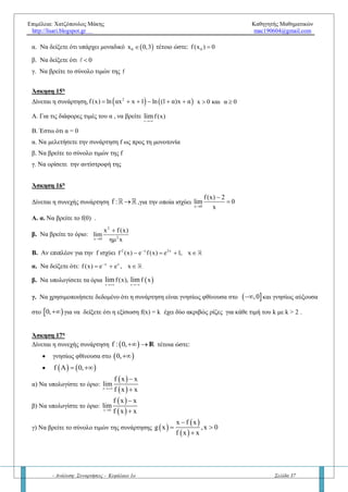 Επιμέλεια: Χατζόπουλος Μάκης Καθηγητής Μαθηματικών
http://lisari.blogspot.gr mac190604@gmail.com
- Ανάλυση: Συναρτήσεις - Κεφάλαιο 1ο Σελίδα 37
Βασική άσκηση: Έστω η συνεχής συνάρτηση  f : α,β  R με 0 α β  . Αν m η ελάχιστη τιμή και Μ η μέγιστη
τιμή της f, να αποδείξετε ότι:
1)
   αf α βf β
m Μ
α β

 

2) Υπάρχει ένα τουλάχιστον  ξ α,β τέτοιο ώστε:  
   αf α βf β
f ξ
α β



Ερώτηση 8η
– « Σύνολο τιμών συνεχούς συνάρτηση – Εύρεση σύνολο τιμών (γ΄ μέθοδος)»
α) Αν μια συνεχής συνάρτηση f είναι γνησίως αύξουσα στο [α, β] τότε ποιο είναι σύνολο τιμών της;
β) Αν μια συνεχής συνάρτηση f είναι γνησίως φθίνουσα στο [α, β] τότε ποιο είναι σύνολο τιμών της;
γ) Αν μια συνεχής συνάρτηση f είναι γνησίως αύξουσα στο (α, β) τότε ποιο είναι σύνολο τιμών της;
δ) Αν μια συνεχής συνάρτηση f είναι γνησίως φθίνουσα στο (α, β) τότε ποιο είναι σύνολο τιμών της;
ε) Τελικά πως βρίσκουμε το σύνολο τιμών μιας συνεχούς συνάρτησης σε ένα διάστημα ή σε ένωση διαστημάτων;
Να δοθούν σχήματα
πχ. Να βρείτε το σύνολο τιμών για τις παρακάτω συναρτήσεις:
1)   2
f x x ημx 1   στο
π
0,
2
 
 
 
2)   συνx
f x e ημx  στο
π
0,
2
 
 
 
3)   2
f x x xln x 1   στο  1, 4)    f x ln 1 ln x  στο πεδίο ορισμού της
Άσκηση 13η
Έστω η συνάρτηση  
   
 
2 2
2
2
ημ αx ημ 5x
,x 0
f x με α 0,x
α 25 ,x 0
 

  
  
Α. Να βρεθούν τα όρια  x
f xlim

και  x
f xlim

Β. Να εξετάσετε αν η συνάρτηση είναι συνεχής στο R .
Γ. Αν επί πλέον για κάθε x  R ισχύει f(x) ≤ 10α , τότε:
i. Να αποδείξετε ότι α = 5 .
ii. Να βρείτε τα κοινά σημεία της γραφικής παράστασης της f με τον άξονα x΄x και y΄y (αν υπάρχει).
iii. Να βρείτε το σύνολο τιμών της συνάρτησης f και
iv. Να αποδείξτε ότι η εξίσωση f(x) = 49 έχει μια τουλάχιστον ρίζα στο
π
0,
2
 
 
 
Άσκηση 14η
Δίνεται η συνεχής και γνησίως αύξουσα συνάρτηση f : R R για την οποία ισχύουν:
f(x) f(3 x), για κάθε x   R και
x
f(x) ,lim

 R
 
