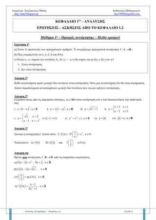 Επιμέλεια: Χατζόπουλος Μάκης Καθηγητής Μαθηματικών
http://lisari.blogspot.gr mac190604@gmail.com
- Ανάλυση: Συναρτήσεις - Κεφάλαιο 1ο Σελίδα 4
ΚΕΦΑΛΑΙΟ 1Ο
– ΑΝΑΛΥΣΗΣ
ΕΡΩΤΗΣΕΙΣ - ΑΣΚΗΣΕΙΣ ΑΠΟ ΤΟ ΚΕΦΑΛΑΙΟ 1.2
Μάθημα 1ο
– Ορισμός συνάρτησης – Πεδίο ορισμού
Ερώτηση 1η
α) Έστω Α υποσύνολο των πραγματικών αριθμών. Τι ονομάζουμε πραγματική συνάρτηση f :A  R ;
β) Πως ονομάζονται τα x, y, f, A και f(A);
γ) Έστω x1, x2 σημεία του συνόλου Α. Αν x1 = x2 τι ισχύει για τα f(x1), f(x2) αν η f
i. Είναι συνάρτηση;
ii. Δεν είναι συνάρτηση;
Άσκηση 1η
Κάθε αντιστοίχιση τιμών μεταξύ δύο συνόλων είναι συνάρτηση; Πότε μια αντιστοίχιση δεν θα είναι συνάρτηση;
Δώστε παραδείγματα αντιστοιχίσεων μεταξύ δύο συνόλων που να μην ορίζουν συνάρτηση.
Άσκηση 2η
Εξηγήστε ποιες από τις παρακάτω ισότητες, το y δεν είναι συνάρτηση του x και δικαιολογήστε την απάντησή
σας:
i.  
3
y 1 x ,x  R ii.  
3
y 1 x , x   R iii. 2
y x 1  iv.
x 3 x 1
y
x 2 x 1
 
 
 
v.  
x x 2
y , x 1,
x 1 x 1
 
   
  
vi. 2 2
y x 1, x   vii. y x viii. y x, x R
Άσκηση 3η
Δίνεται η συνάρτηση f τέτοια ώστε:   21
2 f x 3f x , x 0
x
 
    
 
. Να υπολογίστε:
α)  f 1 β)  f 2 και
1
f
2
 
 
 
γ) f (x)
Άσκηση 4η
Βρείτε μία συνάρτηση f : R R στις παρακάτω περιπτώσεις:
α)   2
f x 1 x 3x 2, x    R
β)   3 2
f 2x 3 x , x  R
γ)  
x
f ημ 3x , x
2
 
  
 
R
δ)   2
x 1
f 3x , x
2x 1

 

R
 
