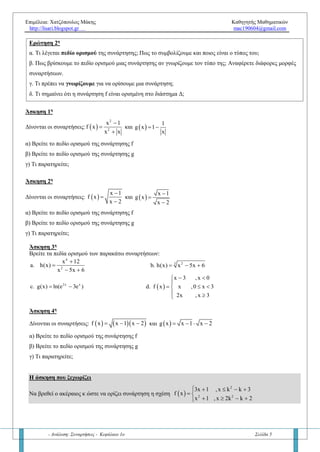 Επιμέλεια: Χατζόπουλος Μάκης Καθηγητής Μαθηματικών
http://lisari.blogspot.gr mac190604@gmail.com
- Ανάλυση: Συναρτήσεις - Κεφάλαιο 1ο Σελίδα 5
Ερώτηση 2η
α. Τί λέγεται πεδίο ορισμού της συνάρτησης; Πώς το συμβολίζουμε; Να το γράψετε σε μορφή τύπου.
β. Πώς βρίσκουμε το πεδίο ορισμού μιας συνάρτησης αν γνωρίζουμε τον τύπο της; Αναφέρετε διάφορες μορφές
συναρτήσεων.
γ. Τί πρέπει να γνωρίζουμε για να ορίσουμε μια συνάρτηση;
δ. Τί σημαίνει ότι η συνάρτηση f είναι ορισμένη στο διάστημα Δ;
Άσκηση 1η
Δίνονται οι συναρτήσεις:  
2
2
x 1
f x
x x



και  
1
g x 1
x
 
α) Να βρείτε το πεδίο ορισμού της συνάρτησης f
β) Να βρείτε το πεδίο ορισμού της συνάρτησης g
γ) Τί παρατηρείτε;
Άσκηση 2η
Δίνονται οι συναρτήσεις:  
x 1
f x
x 2



και  
x 1
g x
x 2



α) Να βρείτε το πεδίο ορισμού της συνάρτησης f
β) Να βρείτε το πεδίο ορισμού της συνάρτησης g
γ) Τί παρατηρείτε;
Άσκηση 3η
Να βρείτε τα πεδία ορισμού των παρακάτω συναρτήσεων:
4
2
x 12
a. h(x)
x 5x 6


 
3 2
b. h(x) x 5x 6  
2x x
c. g(x) ln(e 3e )   
x 3 , x 0
d. f x x ,0 x 3
2x , x 3
 

  
 
Άσκηση 4η
Δίνονται οι συναρτήσεις:     f x x 1 x 2   και  g x x 1 x 2   
α) Να βρείτε το πεδίο ορισμού της συνάρτησης f
β) Να βρείτε το πεδίο ορισμού της συνάρτησης g
γ) Τι παρατηρείτε;
Η άσκηση που ξεχωρίζει
Να βρεθεί ο ακέραιος κ ώστε να ορίζει συνάρτηση η σχέση  
2
2 2
3x 1 , x k k 3
f x
x 1 , x 2k k 2
    
 
   
 