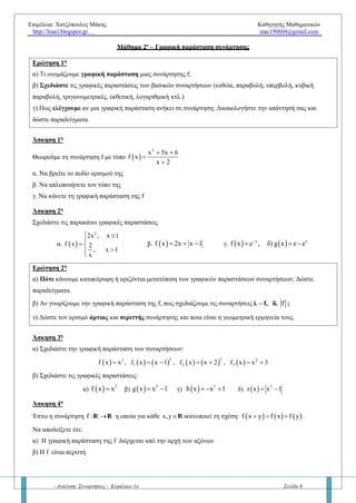Επιμέλεια: Χατζόπουλος Μάκης Καθηγητής Μαθηματικών
http://lisari.blogspot.gr mac190604@gmail.com
- Ανάλυση: Συναρτήσεις - Κεφάλαιο 1ο Σελίδα 6
Μάθημα 2ο
– Γραφική παράσταση συνάρτησης
Ερώτηση 1η
α) Τί ονομάζουμε γραφική παράσταση μιας συνάρτησης f;
β) Σχεδιάστε τις γραφικές παραστάσεις των βασικών συναρτήσεων (ευθεία, παραβολή, υπερβολή, κυβική
παραβολή, τριγωνομετρικές, εκθετική, λογαριθμική κτλ.)
γ) Πώς ελέγχουμε αν μια γραφική παράσταση ανήκει σε συνάρτηση; Δικαιολογήστε την απάντησή σας και να
δώσετε παραδείγματα.
Άσκηση 1η
Θεωρούμε τη συνάρτηση f με τύπο  
2
x 5x 6
f x
x 2
 


α. Να βρείτε το πεδίο ορισμού της
β. Να απλοποιήσετε τον τύπο της
γ. Να κάνετε τη γραφική παράσταση της f
Άσκηση 2η
Να σχεδιάστε τις παρακάτω γραφικές παραστάσεις
α.  
2
2x , x 1
f x 2
, x 1
x
 

 


β.  f x 2x x 1   γ.   x
f x e
   x
δ) g x e e 
Ερώτηση 2η
α) Πότε κάνουμε κατακόρυφη ή οριζόντια μετατόπιση των γραφικών παραστάσεων συναρτήσεων; Δώστε
παραδείγματα.
β) Αν γνωρίζουμε την γραφική παράσταση της f, πως σχεδιάζουμε τις συναρτήσεις i. – f, ii. f ;
γ) Να δώσετε τον ορισμό της άρτιας και περιττής συνάρτησης όπως και την γεωμετρική τους ερμηνεία.
Άσκηση 3η
α) Να σχεδιάστε την γραφική παράσταση των συναρτήσεων:
           
2 22 2
1 2 3f x x , f x x 1 , f x x 2 , f x x 3      
β) Να σχεδιάστε τις γραφικές παραστάσεις:
α)   3
f x x β)   3
g x x 1  γ)   3
h x x 1   δ)   3
r x x 1 
Άσκηση 4η
Έστω η συνάρτηση f : R R η οποία για κάθε x,yRικανοποιεί τη σχέση:      f x y f x f y   .
Να αποδείξετε ότι:
α) Η γραφική παράσταση της f διέρχεται από την αρχή των αξόνων
β) Η f είναι περιττή
γ) f (vx) = v f(x) για κάθε v φυσικό αριθμό.
 