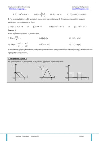 Επιμέλεια: Χατζόπουλος Μάκης Καθηγητής Μαθηματικών
http://lisari.blogspot.gr mac190604@gmail.com
- Ανάλυση: Συναρτήσεις - Κεφάλαιο 1ο Σελίδα 8
Άσκηση 6η
α) Να σχεδιάσετε γραφικά τις συναρτήσεις των συναρτήσεων:
i)
| x |
f(x) 1
x
  , ii)  f x x iii)
2
f(x) x | x | ,
iv)
x 3 , x 2
f(x)
x 1 , x 2
  
 
 
v) f(x) lnx vi)  f x ημx
β) Στη συνέχεια από τη γραφική παράσταση τους να προσδιορίσετε το σύνολο τιμών της f σε κάθε περίπτωση
χωριστά.
Άσκηση 7η
Δίνεται η γραφική παράσταση της συνάρτησης f όπως φαίνεται στο παρακάτω σχήμα.
(σχήμα από τις Επαναληπτικές Εξετάσεις 2016)
α) Να βρείτε το πεδίο ορισμού και το σύνολο τιμών της f
β) Να υπολογίσετε τις τιμές       f 3 ,f 4 ,f f 9
γ) Να λύσετε την εξίσωση  f x 0
δ) Να λύσετε την ανίσωση  f x 0
ε) Να βρείτε το πλήθος των λύσεων της εξίσωσης  f x μ για τις διάφορες πραγματικές τιμές του μ.
Η άσκηση που ξεχωρίζει
1) Να προσδιορίσετε τη συνάρτηση f της οποίας η γραφική παράσταση φαίνεται στα παρακάτω σχήματα:
 