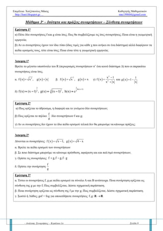 Επιμέλεια: Χατζόπουλος Μάκης Καθηγητής Μαθηματικών
http://lisari.blogspot.gr mac190604@gmail.com
- Ανάλυση: Συναρτήσεις - Κεφάλαιο 1ο Σελίδα 9
Μάθημα 3ο
– Ισότητα και πράξεις συναρτήσεων – Σύνθεση συναρτήσεων
Ερώτηση 1η
α) Πότε δύο συναρτήσεις f και g είναι ίσες; Πώς θα συμβολίζουμε τις ίσες συναρτήσεις; Ποια είναι η γεωμετρική
ερμηνεία δύο ίσων συναρτήσεων;
β) Αν οι συναρτήσεις έχουν τον ίδιο τύπο (ίδιες τιμές για κάθε x που ανήκει σε ένα διάστημα) αλλά διαφέρουν τα
πεδία ορισμούς τους, τότε είναι ίσες; Σε αυτή την περίπτωση ποια είναι η γεωμετρική τους ερμηνεία;
Άσκηση 1η
Να βρείτε το μέγιστο υποσύνολο του R ώστε οι παρακάτω συναρτήσεις να είναι ίσες.
α.    2
f x x , g x x  β.    
2
f x x , g x x  γ)  
2
2
x 1
f x
x x



και  
1
g x 1
x
 
δ)
2 2
ln(x 1)
233 3
f(x) (x 1) , g(x) (x 1) , h(x) e

     (Προσοχή σε αυτή την άσκηση)
Ερώτηση 2η
α) Πώς ορίζεται το άθροισμα, η διαφορά και το γινόμενο δύο συναρτήσεων;
β) Πώς ορίζεται το πηλίκο δύο συναρτήσεων f και g;
γ) Αν οι συναρτήσεις δεν έχουν το ίδιο πεδίο ορισμού θα μπορούμε να κάνουμε πράξεις; Σε ποιο σύνολο;
δ) Έστω η συνάρτηση f :A  R τότε να ορίσετε την συνάρτηση  v
f , v v 2 n .
Άσκηση 2η
Δίνονται οι συναρτήσεις:    f x x 1, g x 4 x   
α. Να βρείτε τα πεδία ορισμού των συναρτήσεων
β. Σε ποιο διάστημα μπορούμε να κάνουμε πρόσθεση, αφαίρεση και και πολ/σμό συναρτήσεων;
γ. Να ορίστε τις συναρτήσεις: f g,f g,f g  
δ. Να ορίστε την συνάρτηση
f
g
Ερώτηση 3η
α. Έστω οι συναρτήσεις f, g με πεδία ορισμού τα σύνολα Α και Β αντίστοιχα. Ποια συνάρτηση ορίζεται ως
σύνθεση της g με την f; Πως συμβολίζεται; Δώστε σχηματική παράσταση.
β. Ποια συνάρτηση ορίζεται ως σύνθεση της f με την g; Πώς συμβολίζεται;
γ. Σωστό ή Λάθος; gof = fog για οποιεσδήποτε συναρτήσεις f,g:A  R.
 