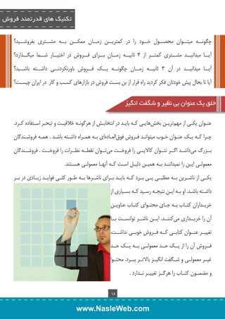 تکنیک های قدرتمند فروش 
چگونــه میتــوان محصــول خــود را در کمتریــن زمــان ممکــن بــه مشــتری بفروشــید؟ 
آیــا میدانیــد مشــتری کمتــر از 3 ثانیــه زمــان بــرای فــروش در اختیــار شــما میگــذارد؟ 
آیــا میدانیــد در آن 3 ثانیــه زمــان چگونــه یــک فــروش باورنکردنــی داشــته باشــید؟ 
آیا تا بحال پیش خودتان فکر کردید راه فرار از بن بســت فروش در بازارهای کســب و کار در ایران چیســت؟ 
خلق یک عنوان بی نظیر و شگفت انگیز 
عنــوان یکــی از مهم تریــن بخ شهایــی کــه بایــد در انتخابــش از هرگونــه خلاقیــت و تبحــر اســتفاده کــرد. 
چ �را کهــ ی �ک عن �وان خـ�وب میتوان �د ف �روش فوق العــاد های بــه همــراه داشــته باشــد . همــه فروشــندگان 
بــزرگ می داننــد اگــر نتــوان کالایــی را فروخــت م یتــوان نقطــه نظــرات را فروخــت . فروشــندگان 
معمولــی ایــن را نمیداننــد بــه همیــن دلیــل اســت کــه آنهــا معمولــی هســتند. 
یکــی از ناشــرین بــه مطلبــی پــی بــرد کــه بایــد بــرای ناشــرها بــه طــور کلــی فوایــد زیــادی در بــر 
داشــته باشــد. او بــه ایــن نتیجــه رســید کــه بســیاری از 
خریــداران کتــاب بــه جــای محتــوای کتــاب عناویــن 
آن را خریــداری م یکننــد. ایــن ناشــر توانســت بــا 
تغییــر عنــوان کتابــی کــه فــروش خوبــی نداشــت، 
فــروش آن را از یــک حــد معمولــی بــه یــک حــد 
غیــر معمولــی و شــگفت انگیــز بالاتــر ببــرد. محتــوا 
و مضمــون کتــاب را هرگــز تغییــر نــدارد . 
18 
www.NasleWeb.com 
 