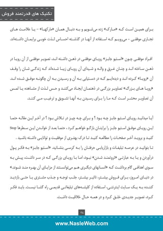 تکنیک های قدرتمند فروش 
بــراي هميــن اســت كــه «مــارك » زده م يشــويم و بــه دنبــال همــان «ماركهــا » - يــا علامــت هــاي 
تجــاري موفقــي – مي رويــم كــه اســتفاده از آنهــا در گذشــته احســاس لــذت خوبــي برايمــان داشــته اند. 
افــراد موفقــي چــون «اســتیو جابــز » رويــاي موفقــي در ذهــن داشــته انــد، تصويــر موفقــي از آن رويــا در 
ذهــن ســاخته انــد و چنــان غــرق و والــه و شــيداي آن رويــاي زيبــا شــده اند كــه زندگــي شــان را وقــف 
آن «رويــا » كــرده انــد و ديده ايــم كــه در دســتيابي بــه آن و رســيدن بــه آن چگونــه موفــق شــده انــد. 
«رويــا هــاي بــزرگ » تصاويــر بزرگــي در ذهنمــان ايجــاد مي كننــد و حــس لــذت از مشــاهده يــا لمــس 
آن تصاويــر محشــر اســت كــه مــا را بــراي رســيدن بــه آنهــا تشــويق و ترغيــب مــي كننــد. 
آیــا میدانیــد رویــای اســتیو جابــز چــه بــود ؟ و بــرای چــه چیــز در تــاش بــود ؟ در آخــر ایــن مقالــه حتمــا 
ایــن رویــای موفــق اســتیو جابــز را برایتــان بازگــو خواهــم کــرد ، حتمــا بعــد از خوانــدن ایــن ســطرها Stop 
کنیــد و برویــد آخــر صفحــات را مطالعــه کنیــد تــا درک بهتــری از موفقیــت و توانایــی داشــته باشــید . 
تــا بتوانیــد در عرصــه تبلیغــات و بازاریابــی حرفتــان را بــه کرســی بنشــانید. «اســتیو جابــز » بــه فكــر پــول 
درآوردن و يــا بــه عبارتــي «ثروتمنــد شــدن » نبــود، امــا بــا رويــاي بزرگــي كــه در ســر داشــت، پيــش بــه 
ســوي اهدافــي گام برداشــت كــه «انســانهاي ديگــري هــم مي توانســتند از مزايــاي آن بهــره منــد شــوند. » 
در دنيــاي امــروز، بــراي فــروش بيشــتر، تاثيــر بيشــتر، جلــب توجــه و جــذب مشــتري يــا حتــي بازديــد 
كننــده بــه يــك ســايت اينترنتــي، اســتفاده از كليشــ ههاي تبليغاتــي قديمــي راه گشــا نيســت. بايــد فكــر 
كــرد، تصويــر جديــدي خلــق كــرد و در همــه حــال خلاقيــت داشــت. 
38 
www.NasleWeb.com 
 