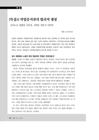 [특집3] 작업중지권의 법리적 쟁점 
금속노조 법률원 김유정, 김태욱 변호사 인터뷰 
24 ․ 통권 128  2014.9 
최민 선전위원장 
실제로 법정에서 작업중지권은 작업중지권 행사에 따른 손해배상 및 징계와 같은 민사·행 
정사건, 혹은 업무 방해와 같은 형사 사건의 형태로 다루어진다. 전국금속노동조합 법률원 
김유정, 김태욱 변호사를 만나 실제 법정 및 법조계에서 작업중지권이 주로 어떤 측면에서 
쟁점이 되는지 들어보았다. 이들은 작업중지권을 행사했던 노동자가 받은 징계처분이 부당 
하다는 취지의 ‘부당징계 구제재심판정취소사건’을 담당한 바 있다. 
당시 재판에서 노동자 측의 핵심적인 주장은 무엇이었나? 
김유정 : 문제가 된 재해는 완성차 사업장에서 벌어진 것이었다. 라인에 문제가 생겨 보전작업 
자가 혼자서 보전작업을 하던 중, 기계가 작동되던 상태에서 신체적 접촉이 필요한 보전작업을 
수행하다가 손가락을 협착했다. 
라인을 정지하고 보전작업을 했으면 발생하지 않았을 사고다. 그러나 이 공장에서는 일반적 
으로 수리를 할 때 라인을 세우지 않고 보전작업을 해 보전작업자가 상시적으로 산재 위험에 
노출돼 있었다. 그리고 문제가 된 고장이 어떤 원인에 의한 것인지 밝혀지지 않은 상태였기 때 
문에 구체적인 위험이 남아 있는 상태였고, 이런 위험이 완전히 해소되지 않은 상태에서 다시 
작업하는 것은 위험하므로 산안법상 작업중지권의 정당한 행사에 해당한다고 생각했다. 
설령 그렇지 않다 하더라도 사용자에게는 안전배려의무가 있어서 노동자들이 일할 때 생명 
이나 신체를 위해 당하지 않도록 조치를 행할 의무가 있고, 그에 대한 반대급부로서 이런 안전 
배려의무가 지켜지지 않을 경우 노무제공을 정당하게 거부할 수 있다고 주장했다. 그러나 이 
부분, 안전배려의무와 노무제공 거부에 관한 명확한 판결은 지금까지는 없었고, 이 사건에서도 
이런 논의가 본격화되거나, 구체적인 사례로서 판결이 되지는 못 했다. 1심 판결은 안전배려의 
무에 대한 반대급부로서 노무제공 거부권을 입법화시킨 것이 산안법의 작업중지권이라고 본 것 
이다. 그렇게 제한시켜 버리고 더 넓은 논의를 피해버렸다. 
또 설사 그렇지 않다 하더라도 반복되는 보전작업자 사고가 있었는데 회사가 안전 조치나 
원인 규명을 제대로 하지 않았기 때문에 이를 개선하기 위한 목적을 가진 정당한 행위였다. 그 
래서 징계사유가 되지 않는다는 것이었다. 
 