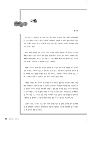 44 ․ 통권 128  2014.9 
마흔 
콩 회원 
곧 돌아오는 생일이면 꽉 채운 마흔 살이 된다. 내 나이 마흔 살에는 어떠하더라 
는 가수 양희은 노래가 생각나 가사를 찾아봤다. 열아홉 살 때는 빨리 어른이 되고 
싶었고 빨리 서른이 되고 싶었는데, 마흔 살이 되니 날아가는 세월이 야속해서 붙잡 
고만 싶었다 한다. 
나도 빨리 서른이 되고 싶었던 적은 있었다. 하지만 마흔이 된 지금은 노래처럼 
세월을 붙잡고 싶은 마음이 전혀 없다. 붙잡는다고 멈추는 것도 아니고, 마흔이 되니 
세월이 특별히 빨리 흐르는 것도 아니고, 가끔 세월이 빠르다는 생각이 들긴 하지만 
그걸 붙잡아 늦추어서 더 행복해질 것도 아니니까. 
어쩌다 부모님 집에 가서 열일곱 열여덟 때 사진을 보면 내가 저랬던 적도 있구나 
싶긴 하지만, 그때의 모습으로 돌아가고 싶진 않다. 주름살이나 흰머리를 없애서 젊 
어 보여야 하는 절박한 사정이 있는 것도 아니고, 가뜩이나 아까운 시간과 돈을, 고 
작 더 예쁜 모습으로 포장하기 위해 따로 모아둘 생각도 없다. 
세월을 되돌리거나 늦추고 싶지 않은 이유 중에는 정신적인 안정감도 있다. 삼십 
대를 지나면서 그전까지 나를 보호하던 울타리들이 하나둘씩 사라졌지만, 정신적으로 
는 오히려 서서히 안정을 찾아가게 되었다. 불완전한 자신을 있는 그대로 받아들일 
수 있게 되었고, 그걸 인정하는 만큼 스스로를 치유하는 힘도 자라난다는 걸 배웠다. 
십 대와 이십 대, 그리고 삼십 대를 거치면서 겪은 일들이 그런 안정감의 밑거름이 
되었다는 건 분명하다. 이렇게 힘들게 얻은 것을 다시 되돌리긴 억울하지, 암. 
그래서 지금, 내 나이 마흔 살이 되니 감사한 일이 참 많다. 큰 탈 없이 일 년에 
꼭 한 살만큼씩 ‘등속도’로 늙어가면서 스물에 스물답고 마흔에 마흔답게 살 수 있다 
는 게 얼마나 복인지 모른다. 
 